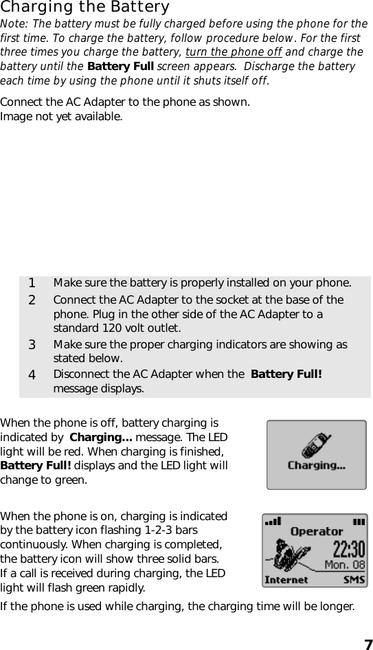 7Charging the BatteryNote: The battery must be fully charged before using the phone for the first time. To charge the battery, follow procedure below. For the first three times you charge the battery, turn the phone off and charge the battery until the Battery Full screen appears.  Discharge the battery each time by using the phone until it shuts itself off. Connect the AC Adapter to the phone as shown. Image not yet available.When the phone is off, battery charging is indicated by  Charging... message. The LED light will be red. When charging is finished, Battery Full! displays and the LED light will change to green.When the phone is on, charging is indicated by the battery icon flashing 1-2-3 bars continuously. When charging is completed, the battery icon will show three solid bars. If a call is received during charging, the LED light will flash green rapidly.If the phone is used while charging, the charging time will be longer.1Make sure the battery is properly installed on your phone.2Connect the AC Adapter to the socket at the base of the phone. Plug in the other side of the AC Adapter to a standard 120 volt outlet.3Make sure the proper charging indicators are showing as stated below.4Disconnect the AC Adapter when the  Battery Full! message displays.