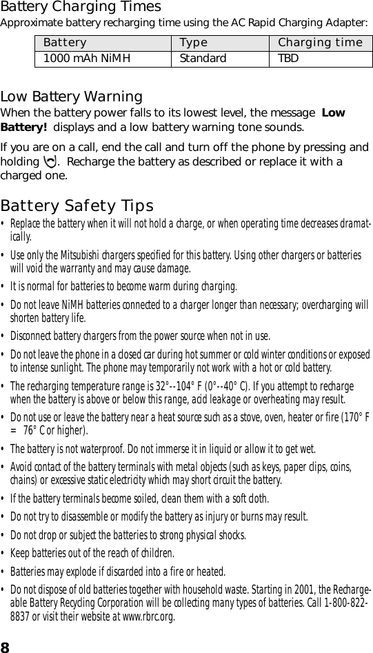 8Battery Charging TimesApproximate battery recharging time using the AC Rapid Charging Adapter: Low Battery WarningWhen the battery power falls to its lowest level, the message  Low Battery!  displays and a low battery warning tone sounds. If you are on a call, end the call and turn off the phone by pressing and holding  .  Recharge the battery as described or replace it with a charged one.Battery Safety Tips• Replace the battery when it will not hold a charge, or when operating time decreases dramat-ically.• Use only the Mitsubishi chargers specified for this battery. Using other chargers or batteries will void the warranty and may cause damage.• It is normal for batteries to become warm during charging.• Do not leave NiMH batteries connected to a charger longer than necessary; overcharging will shorten battery life. • Disconnect battery chargers from the power source when not in use.• Do not leave the phone in a closed car during hot summer or cold winter conditions or exposed to intense sunlight. The phone may temporarily not work with a hot or cold battery. • The recharging temperature range is 32°--104° F (0°--40° C). If you attempt to recharge when the battery is above or below this range, acid leakage or overheating may result.• Do not use or leave the battery near a heat source such as a stove, oven, heater or fire (170° F = 76° C or higher). • The battery is not waterproof. Do not immerse it in liquid or allow it to get wet.• Avoid contact of the battery terminals with metal objects (such as keys, paper clips, coins, chains) or excessive static electricity which may short circuit the battery.• If the battery terminals become soiled, clean them with a soft cloth.• Do not try to disassemble or modify the battery as injury or burns may result.• Do not drop or subject the batteries to strong physical shocks.• Keep batteries out of the reach of children.• Batteries may explode if discarded into a fire or heated.• Do not dispose of old batteries together with household waste. Starting in 2001, the Recharge-able Battery Recycling Corporation will be collecting many types of batteries. Call 1-800-822-8837 or visit their website at www.rbrc.org.Battery  Type Charging time1000 mAh NiMH Standard TBD