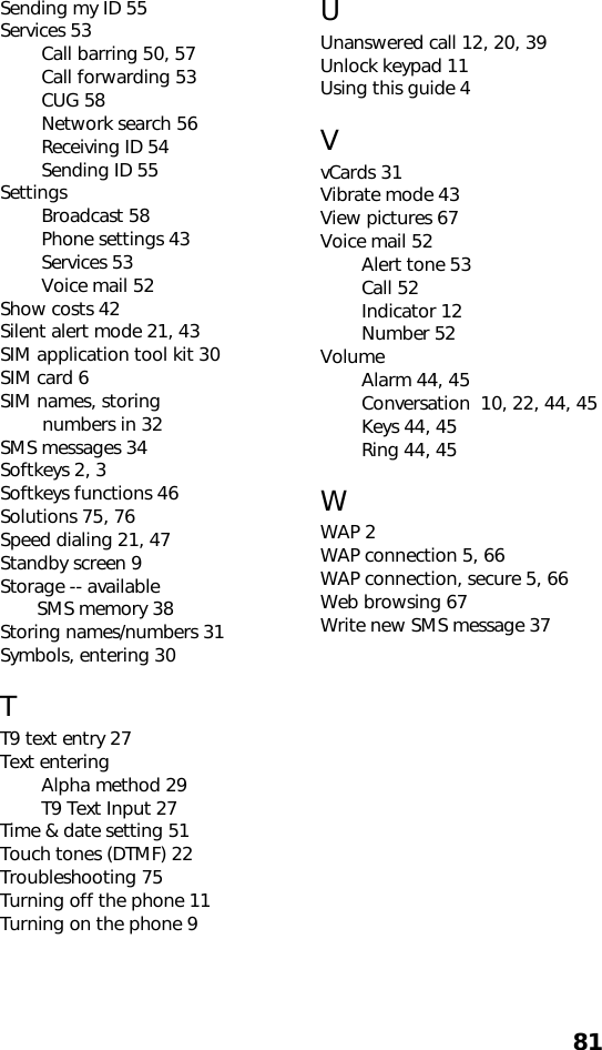 81Sending my ID 55Services 53Call barring 50, 57Call forwarding 53CUG 58Network search 56Receiving ID 54Sending ID 55SettingsBroadcast 58Phone settings 43Services 53Voice mail 52Show costs 42Silent alert mode 21, 43SIM application tool kit 30SIM card 6SIM names, storing         numbers in 32SMS messages 34Softkeys 2, 3Softkeys functions 46Solutions 75, 76Speed dialing 21, 47Standby screen 9Storage -- available        SMS memory 38Storing names/numbers 31Symbols, entering 30TT9 text entry 27Text enteringAlpha method 29T9 Text Input 27Time &amp; date setting 51Touch tones (DTMF) 22Troubleshooting 75Turning off the phone 11Turning on the phone 9UUnanswered call 12, 20, 39Unlock keypad 11Using this guide 4VvCards 31Vibrate mode 43View pictures 67Voice mail 52Alert tone 53Call 52Indicator 12Number 52VolumeAlarm 44, 45Conversation  10, 22, 44, 45Keys 44, 45Ring 44, 45WWAP 2WAP connection 5, 66WAP connection, secure 5, 66Web browsing 67Write new SMS message 37