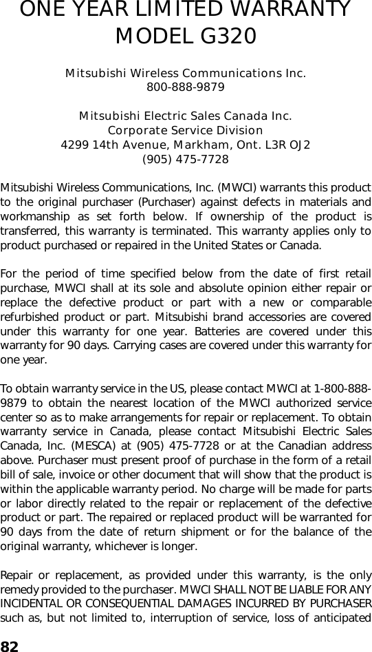 82ONE YEAR LIMITED WARRANTYMODEL G320Mitsubishi Wireless Communications Inc.800-888-9879Mitsubishi Electric Sales Canada Inc. Corporate Service Division4299 14th Avenue, Markham, Ont. L3R OJ2 (905) 475-7728Mitsubishi Wireless Communications, Inc. (MWCI) warrants this productto the original purchaser (Purchaser) against defects in materials andworkmanship as set forth below. If ownership of the product istransferred, this warranty is terminated. This warranty applies only toproduct purchased or repaired in the United States or Canada.For the period of time specified below from the date of first retailpurchase, MWCI shall at its sole and absolute opinion either repair orreplace the defective product or part with a new or comparablerefurbished product or part. Mitsubishi brand accessories are coveredunder this warranty for one year. Batteries are covered under thiswarranty for 90 days. Carrying cases are covered under this warranty forone year.To obtain warranty service in the US, please contact MWCI at 1-800-888-9879 to obtain the nearest location of the MWCI authorized servicecenter so as to make arrangements for repair or replacement. To obtainwarranty service in Canada, please contact Mitsubishi Electric SalesCanada, Inc. (MESCA) at (905) 475-7728 or at the Canadian addressabove. Purchaser must present proof of purchase in the form of a retailbill of sale, invoice or other document that will show that the product iswithin the applicable warranty period. No charge will be made for partsor labor directly related to the repair or replacement of the defectiveproduct or part. The repaired or replaced product will be warranted for90 days from the date of return shipment or for the balance of theoriginal warranty, whichever is longer.Repair or replacement, as provided under this warranty, is the onlyremedy provided to the purchaser. MWCI SHALL NOT BE LIABLE FOR ANYINCIDENTAL OR CONSEQUENTIAL DAMAGES INCURRED BY PURCHASERsuch as, but not limited to, interruption of service, loss of anticipated