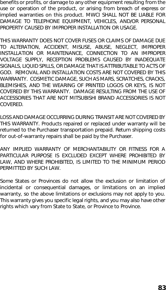 83benefits or profits, or damage to any other equipment resulting from theuse or operation of the product, or arising from breach of express orimplied warranties on this product. MWCI SHALL NOT BE LIABLE FORDAMAGE TO TELEPHONE EQUIPMENT, VEHICLES, AND/OR PERSONALPROPERTY CAUSED BY IMPROPER INSTALLATION OR USAGE.THIS WARRANTY DOES NOT COVER FUSES OR CLAIMS OF DAMAGE DUETO ALTERATION, ACCIDENT, MISUSE, ABUSE, NEGLECT, IMPROPERINSTALLATION OR MAINTENANCE, CONNECTION TO AN IMPROPERVOLTAGE SUPPLY, RECEPTION PROBLEMS CAUSED BY INADEQUATESIGNALS, LIQUID SPILLS, OR DAMAGE THAT IS ATTRIBUTABLE TO ACTS OFGOD.  REMOVAL AND INSTALLATION COSTS ARE NOT COVERED BY THISWARRANTY.  COSMETIC DAMAGE, SUCH AS MARS, SCRATCHES, CRACKS,BLEMISHES, AND THE WEARING OF PRINTED LOGOS OR KEYS, IS NOTCOVERED BY THIS WARRANTY.  DAMAGE RESULTING FROM THE USE OFACCESSORIES THAT ARE NOT MITSUBISHI BRAND ACCESSORIES IS NOTCOVERED.LOSS AND DAMAGE OCCURRING DURING TRANSIT ARE NOT COVERED BYTHIS WARRANTY. Products repaired or replaced under warranty will bereturned to the Purchaser transportation prepaid. Return shipping costsfor out-of-warranty repairs shall be paid by the Purchaser.ANY IMPLIED WARRANTY OF MERCHANTABILITY OR FITNESS FOR APARTICULAR PURPOSE IS EXCLUDED EXCEPT WHERE PROHIBITED BYLAW, AND WHERE PROHIBITED, IS LIMITED TO THE MINIMUM PERIODPERMITTED BY SUCH LAW.Some States or Provinces do not allow the exclusion or limitation ofincidental or consequential damages, or limitations on an impliedwarranty, so the above limitations or exclusions may not apply to you.This warranty gives you specific legal rights, and you may also have otherrights which vary from State to State, or Province to Province.