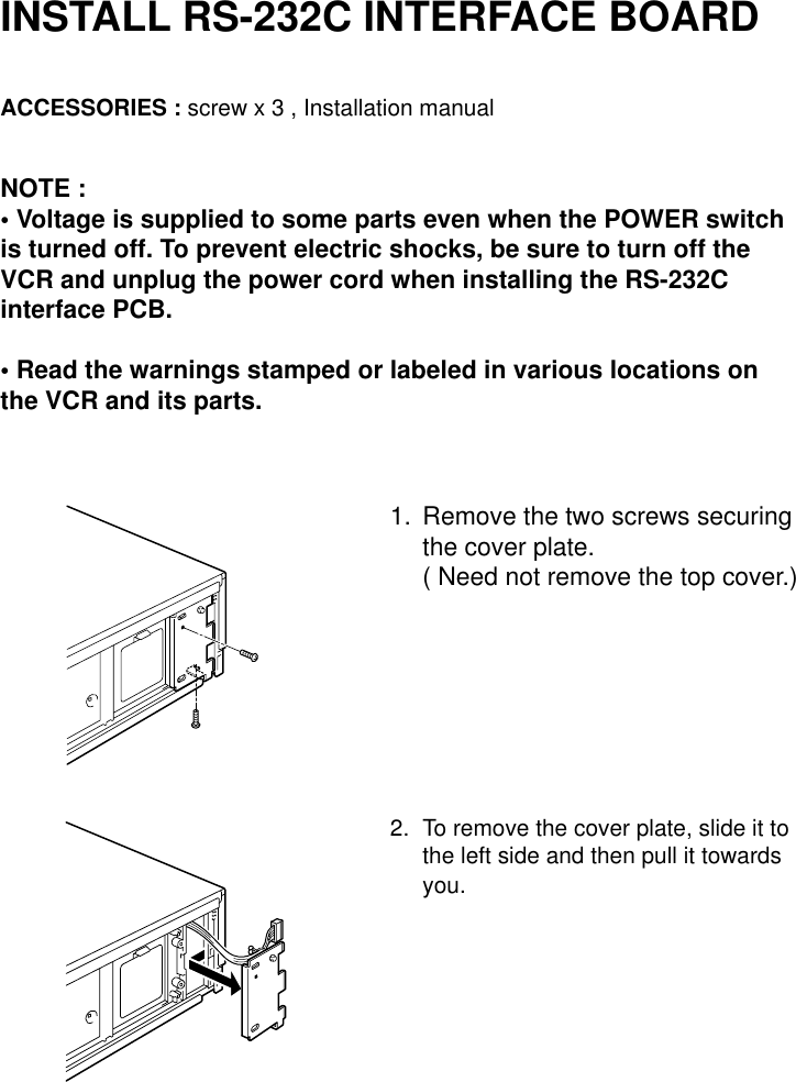 INSTALL RS-232C INTERFACE BOARDACCESSORIES : screw x 3 , Installation manualNOTE :• Voltage is supplied to some parts even when the POWER switchis turned off. To prevent electric shocks, be sure to turn off theVCR and unplug the power cord when installing the RS-232Cinterface PCB.• Read the warnings stamped or labeled in various locations onthe VCR and its parts.1. Remove the two screws securingthe cover plate.( Need not remove the top cover.)2. To remove the cover plate, slide it tothe left side and then pull it towardsyou.