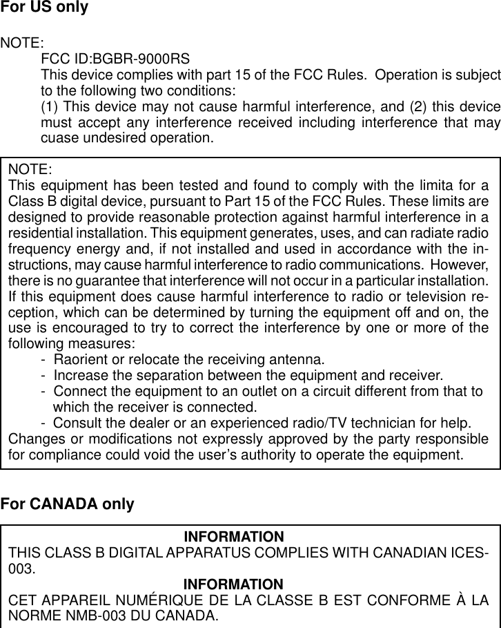 For US onlyNOTE:FCC ID:BGBR-9000RSThis device complies with part 15 of the FCC Rules.  Operation is subjectto the following two conditions:(1) This device may not cause harmful interference, and (2) this devicemust accept any interference received including interference that maycuase undesired operation.NOTE:This equipment has been tested and found to comply with the limita for aClass B digital device, pursuant to Part 15 of the FCC Rules. These limits aredesigned to provide reasonable protection against harmful interference in aresidential installation. This equipment generates, uses, and can radiate radiofrequency energy and, if not installed and used in accordance with the in-structions, may cause harmful interference to radio communications.  However,there is no guarantee that interference will not occur in a particular installation.If this equipment does cause harmful interference to radio or television re-ception, which can be determined by turning the equipment off and on, theuse is encouraged to try to correct the interference by one or more of thefollowing measures:-  Raorient or relocate the receiving antenna.-  Increase the separation between the equipment and receiver.-  Connect the equipment to an outlet on a circuit different from that towhich the receiver is connected.- Consult the dealer or an experienced radio/TV technician for help.Changes or modifications not expressly approved by the party responsiblefor compliance could void the user’s authority to operate the equipment.For CANADA only                                            INFORMATIONTHIS CLASS B DIGITAL APPARATUS COMPLIES WITH CANADIAN ICES-003. INFORMATIONCET APPAREIL NUMÉRIQUE DE LA CLASSE B EST CONFORME À LANORME NMB-003 DU CANADA.