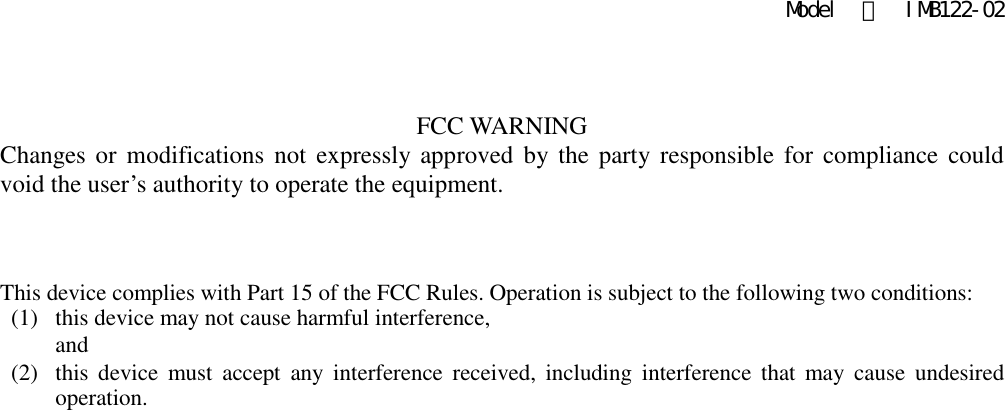 Model  ：  IMB122-02  FCC WARNING Changes or  modifications  not  expressly approved  by the party responsible  for  compliance  could void the user’s authority to operate the equipment.    This device complies with Part 15 of the FCC Rules. Operation is subject to the following two conditions: (1)   this device may not cause harmful interference,   and   (2)   this  device  must  accept  any  interference  received, including  interference that may  cause  undesired operation.    