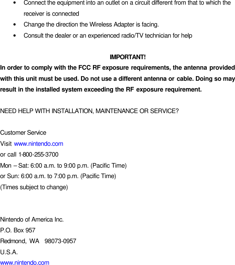 • Connect the equipment into an outlet on a circuit different from that to which the receiver is connected • Change the direction the Wireless Adapter is facing. • Consult the dealer or an experienced radio/TV technician for help  IMPORTANT! In order to comply with the FCC RF exposure requirements, the antenna provided with this unit must be used. Do not use a different antenna or cable. Doing so may result in the installed system exceeding the RF exposure requirement.  NEED HELP WITH INSTALLATION, MAINTENANCE OR SERVICE?  Customer Service Visit www.nintendo.com or call 1-800-255-3700 Mon  – Sat: 6:00 a.m. to 9:00 p.m. (Pacific Time) or Sun: 6:00 a.m. to 7:00 p.m. (Pacific Time) (Times subject to change)   Nintendo of America Inc. P.O. Box 957 Redmond, WA  98073-0957 U.S.A. www.nintendo.com 