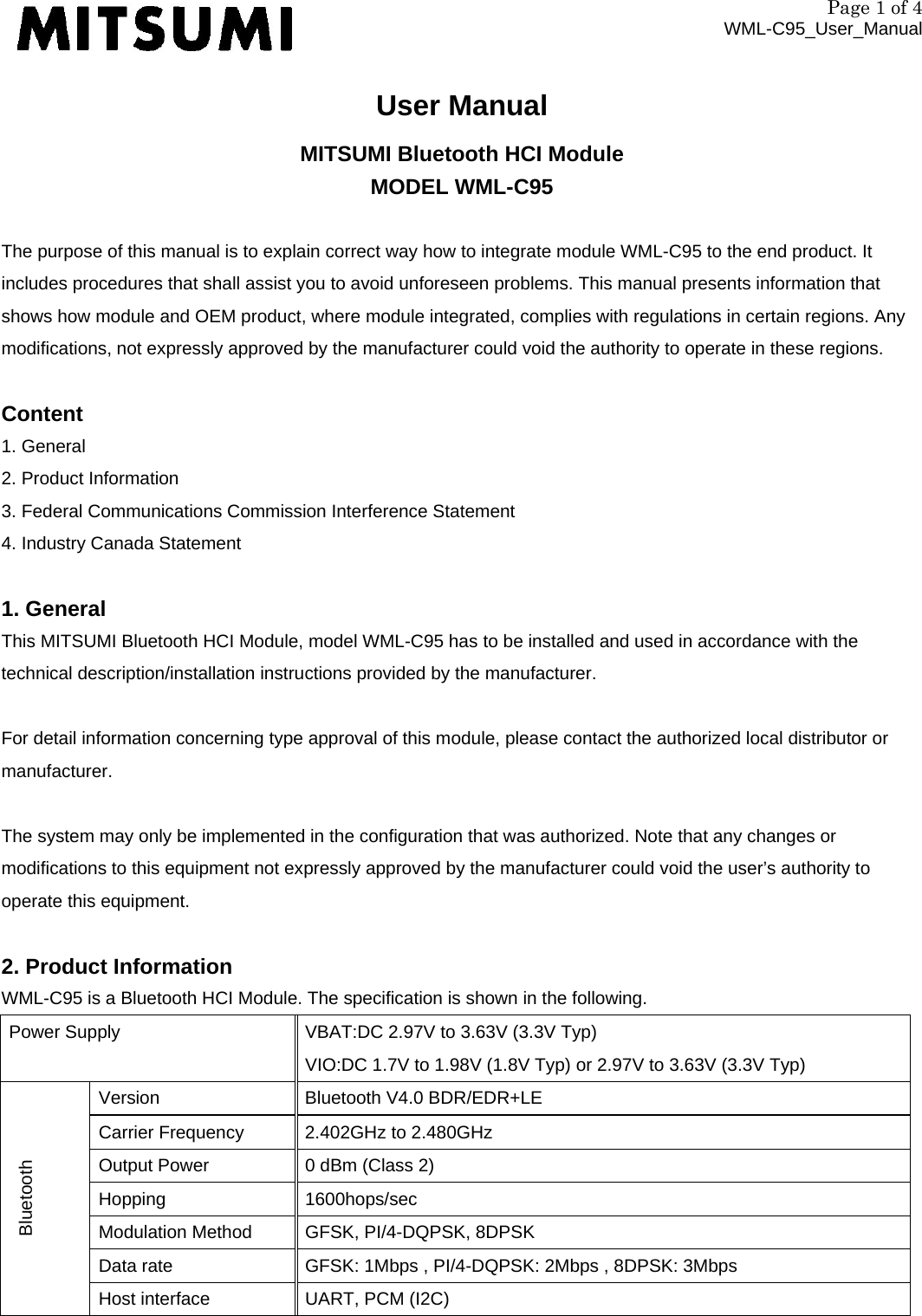 Page 1 of 4 WML-C95_User_Manual User Manual MITSUMI Bluetooth HCI Module MODEL WML-C95  The purpose of this manual is to explain correct way how to integrate module WML-C95 to the end product. It includes procedures that shall assist you to avoid unforeseen problems. This manual presents information that shows how module and OEM product, where module integrated, complies with regulations in certain regions. Any modifications, not expressly approved by the manufacturer could void the authority to operate in these regions.  Content 1. General 2. Product Information 3. Federal Communications Commission Interference Statement 4. Industry Canada Statement  1. General This MITSUMI Bluetooth HCI Module, model WML-C95 has to be installed and used in accordance with the technical description/installation instructions provided by the manufacturer.  For detail information concerning type approval of this module, please contact the authorized local distributor or manufacturer.  The system may only be implemented in the configuration that was authorized. Note that any changes or modifications to this equipment not expressly approved by the manufacturer could void the user’s authority to operate this equipment.  2. Product Information WML-C95 is a Bluetooth HCI Module. The specification is shown in the following. Power Supply  VBAT:DC 2.97V to 3.63V (3.3V Typ) VIO:DC 1.7V to 1.98V (1.8V Typ) or 2.97V to 3.63V (3.3V Typ) Bluetooth Version  Bluetooth V4.0 BDR/EDR+LE Carrier Frequency  2.402GHz to 2.480GHz Output Power  0 dBm (Class 2) Hopping 1600hops/sec Modulation Method  GFSK, PI/4-DQPSK, 8DPSK Data rate  GFSK: 1Mbps , PI/4-DQPSK: 2Mbps , 8DPSK: 3Mbps Host interface  UART, PCM (I2C) 