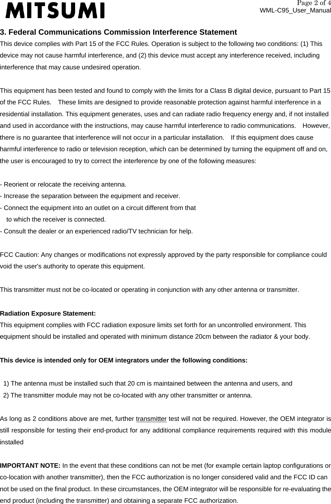 Page 2 of 4 WML-C95_User_Manual 3. Federal Communications Commission Interference Statement This device complies with Part 15 of the FCC Rules. Operation is subject to the following two conditions: (1) This device may not cause harmful interference, and (2) this device must accept any interference received, including interference that may cause undesired operation.   This equipment has been tested and found to comply with the limits for a Class B digital device, pursuant to Part 15 of the FCC Rules.    These limits are designed to provide reasonable protection against harmful interference in a residential installation. This equipment generates, uses and can radiate radio frequency energy and, if not installed and used in accordance with the instructions, may cause harmful interference to radio communications.    However, there is no guarantee that interference will not occur in a particular installation.    If this equipment does cause harmful interference to radio or television reception, which can be determined by turning the equipment off and on, the user is encouraged to try to correct the interference by one of the following measures:  - Reorient or relocate the receiving antenna. - Increase the separation between the equipment and receiver. - Connect the equipment into an outlet on a circuit different from that to which the receiver is connected. - Consult the dealer or an experienced radio/TV technician for help.  FCC Caution: Any changes or modifications not expressly approved by the party responsible for compliance could void the user&apos;s authority to operate this equipment.  This transmitter must not be co-located or operating in conjunction with any other antenna or transmitter.  Radiation Exposure Statement: This equipment complies with FCC radiation exposure limits set forth for an uncontrolled environment. This equipment should be installed and operated with minimum distance 20cm between the radiator &amp; your body.  This device is intended only for OEM integrators under the following conditions:  1) The antenna must be installed such that 20 cm is maintained between the antenna and users, and   2) The transmitter module may not be co-located with any other transmitter or antenna.  As long as 2 conditions above are met, further transmitter test will not be required. However, the OEM integrator is still responsible for testing their end-product for any additional compliance requirements required with this module installed  IMPORTANT NOTE: In the event that these conditions can not be met (for example certain laptop configurations or co-location with another transmitter), then the FCC authorization is no longer considered valid and the FCC ID can not be used on the final product. In these circumstances, the OEM integrator will be responsible for re-evaluating the end product (including the transmitter) and obtaining a separate FCC authorization. 