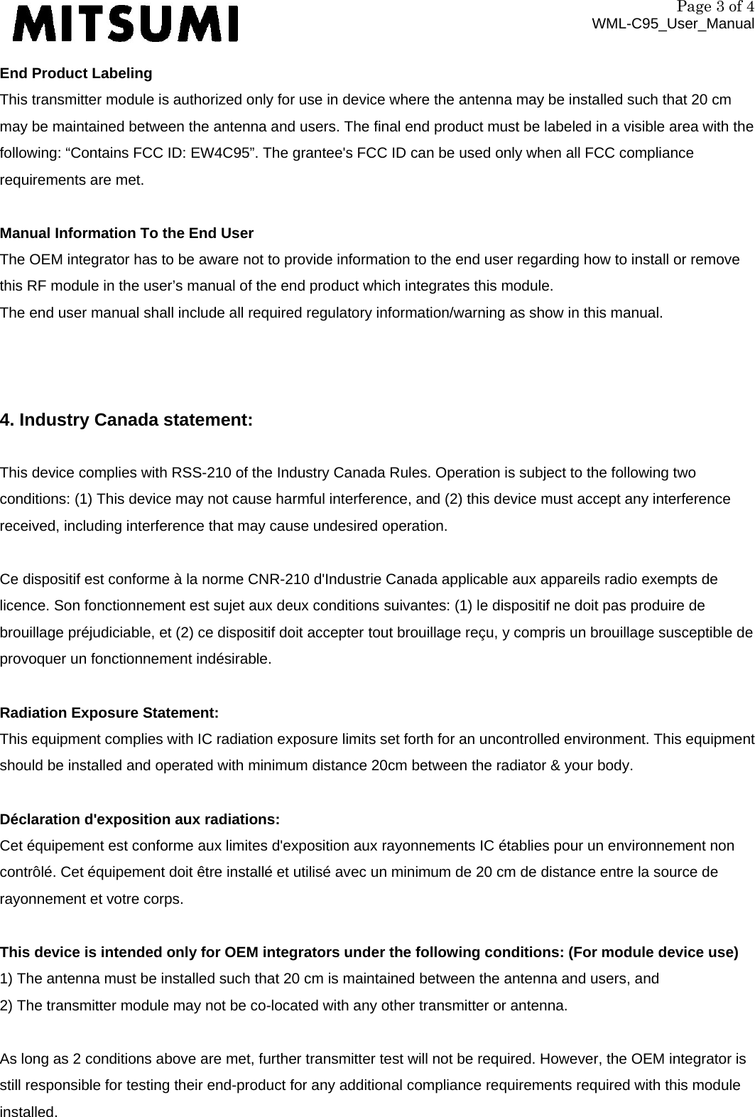 Page 3 of 4 WML-C95_User_Manual End Product Labeling This transmitter module is authorized only for use in device where the antenna may be installed such that 20 cm may be maintained between the antenna and users. The final end product must be labeled in a visible area with the following: “Contains FCC ID: EW4C95”. The grantee&apos;s FCC ID can be used only when all FCC compliance requirements are met.  Manual Information To the End User The OEM integrator has to be aware not to provide information to the end user regarding how to install or remove this RF module in the user’s manual of the end product which integrates this module. The end user manual shall include all required regulatory information/warning as show in this manual.    4. Industry Canada statement:  This device complies with RSS-210 of the Industry Canada Rules. Operation is subject to the following two conditions: (1) This device may not cause harmful interference, and (2) this device must accept any interference received, including interference that may cause undesired operation.  Ce dispositif est conforme à la norme CNR-210 d&apos;Industrie Canada applicable aux appareils radio exempts de licence. Son fonctionnement est sujet aux deux conditions suivantes: (1) le dispositif ne doit pas produire de brouillage préjudiciable, et (2) ce dispositif doit accepter tout brouillage reçu, y compris un brouillage susceptible de provoquer un fonctionnement indésirable.  Radiation Exposure Statement: This equipment complies with IC radiation exposure limits set forth for an uncontrolled environment. This equipment should be installed and operated with minimum distance 20cm between the radiator &amp; your body.   Déclaration d&apos;exposition aux radiations: Cet équipement est conforme aux limites d&apos;exposition aux rayonnements IC établies pour un environnement non contrôlé. Cet équipement doit être installé et utilisé avec un minimum de 20 cm de distance entre la source de rayonnement et votre corps.  This device is intended only for OEM integrators under the following conditions: (For module device use) 1) The antenna must be installed such that 20 cm is maintained between the antenna and users, and   2) The transmitter module may not be co-located with any other transmitter or antenna.  As long as 2 conditions above are met, further transmitter test will not be required. However, the OEM integrator is still responsible for testing their end-product for any additional compliance requirements required with this module installed.  