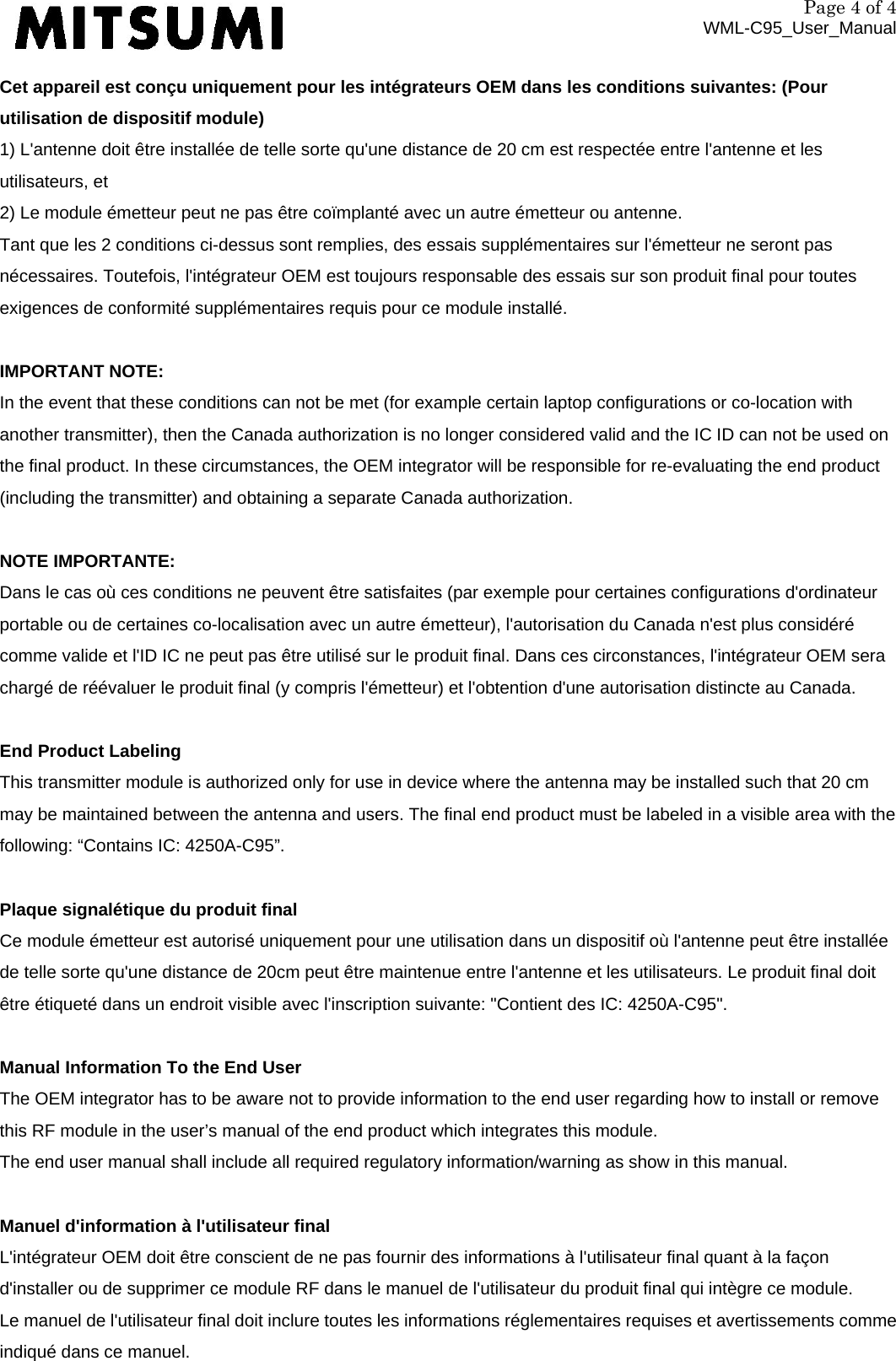 Page 4 of 4 WML-C95_User_Manual Cet appareil est conçu uniquement pour les intégrateurs OEM dans les conditions suivantes: (Pour utilisation de dispositif module) 1) L&apos;antenne doit être installée de telle sorte qu&apos;une distance de 20 cm est respectée entre l&apos;antenne et les utilisateurs, et 2) Le module émetteur peut ne pas être coïmplanté avec un autre émetteur ou antenne. Tant que les 2 conditions ci-dessus sont remplies, des essais supplémentaires sur l&apos;émetteur ne seront pas nécessaires. Toutefois, l&apos;intégrateur OEM est toujours responsable des essais sur son produit final pour toutes exigences de conformité supplémentaires requis pour ce module installé.  IMPORTANT NOTE: In the event that these conditions can not be met (for example certain laptop configurations or co-location with another transmitter), then the Canada authorization is no longer considered valid and the IC ID can not be used on the final product. In these circumstances, the OEM integrator will be responsible for re-evaluating the end product (including the transmitter) and obtaining a separate Canada authorization.  NOTE IMPORTANTE: Dans le cas où ces conditions ne peuvent être satisfaites (par exemple pour certaines configurations d&apos;ordinateur portable ou de certaines co-localisation avec un autre émetteur), l&apos;autorisation du Canada n&apos;est plus considéré comme valide et l&apos;ID IC ne peut pas être utilisé sur le produit final. Dans ces circonstances, l&apos;intégrateur OEM sera chargé de réévaluer le produit final (y compris l&apos;émetteur) et l&apos;obtention d&apos;une autorisation distincte au Canada.  End Product Labeling This transmitter module is authorized only for use in device where the antenna may be installed such that 20 cm may be maintained between the antenna and users. The final end product must be labeled in a visible area with the following: “Contains IC: 4250A-C95”.  Plaque signalétique du produit final Ce module émetteur est autorisé uniquement pour une utilisation dans un dispositif où l&apos;antenne peut être installée de telle sorte qu&apos;une distance de 20cm peut être maintenue entre l&apos;antenne et les utilisateurs. Le produit final doit être étiqueté dans un endroit visible avec l&apos;inscription suivante: &quot;Contient des IC: 4250A-C95&quot;.  Manual Information To the End User The OEM integrator has to be aware not to provide information to the end user regarding how to install or remove this RF module in the user’s manual of the end product which integrates this module. The end user manual shall include all required regulatory information/warning as show in this manual.  Manuel d&apos;information à l&apos;utilisateur final L&apos;intégrateur OEM doit être conscient de ne pas fournir des informations à l&apos;utilisateur final quant à la façon d&apos;installer ou de supprimer ce module RF dans le manuel de l&apos;utilisateur du produit final qui intègre ce module. Le manuel de l&apos;utilisateur final doit inclure toutes les informations réglementaires requises et avertissements comme indiqué dans ce manuel. 