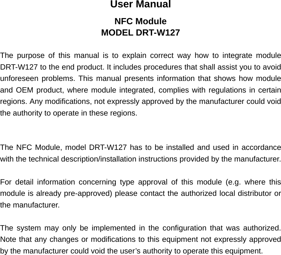 User Manual NFC Module MODEL DRT-W127  The purpose of this manual is to explain correct way how to integrate module DRT-W127 to the end product. It includes procedures that shall assist you to avoid unforeseen problems. This manual presents information that shows how module and OEM product, where module integrated, complies with regulations in certain regions. Any modifications, not expressly approved by the manufacturer could void the authority to operate in these regions.   The NFC Module, model DRT-W127 has to be installed and used in accordance with the technical description/installation instructions provided by the manufacturer.  For detail information concerning type approval of this module (e.g. where this module is already pre-approved) please contact the authorized local distributor or the manufacturer.  The system may only be implemented in the configuration that was authorized. Note that any changes or modifications to this equipment not expressly approved by the manufacturer could void the user’s authority to operate this equipment.  