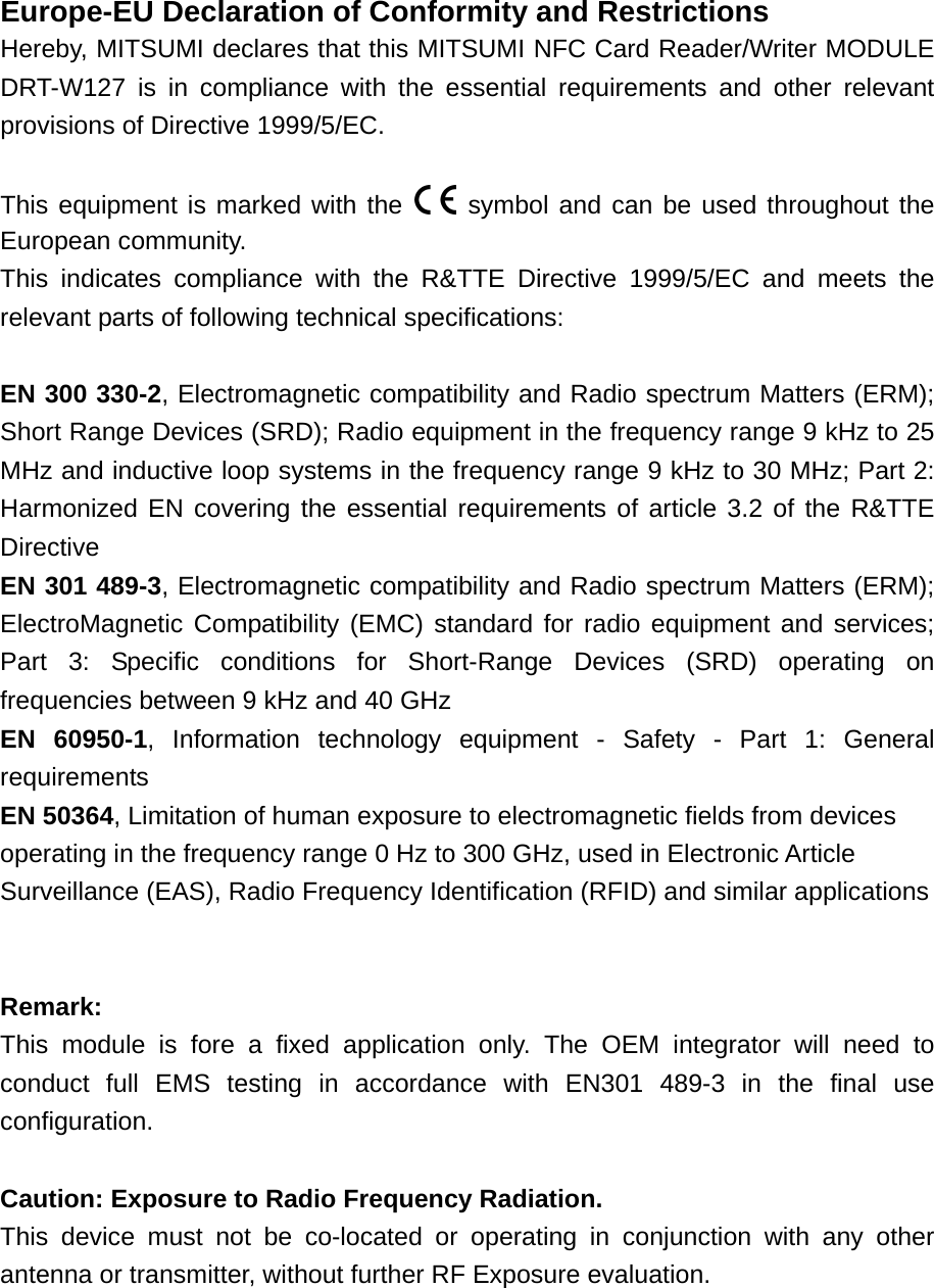 Europe-EU Declaration of Conformity and Restrictions Hereby, MITSUMI declares that this MITSUMI NFC Card Reader/Writer MODULE DRT-W127 is in compliance with the essential requirements and other relevant provisions of Directive 1999/5/EC.  This equipment is marked with the   symbol and can be used throughout the European community. This indicates compliance with the R&amp;TTE Directive 1999/5/EC and meets the relevant parts of following technical specifications:  EN 300 330-2, Electromagnetic compatibility and Radio spectrum Matters (ERM); Short Range Devices (SRD); Radio equipment in the frequency range 9 kHz to 25 MHz and inductive loop systems in the frequency range 9 kHz to 30 MHz; Part 2: Harmonized EN covering the essential requirements of article 3.2 of the R&amp;TTE Directive EN 301 489-3, Electromagnetic compatibility and Radio spectrum Matters (ERM); ElectroMagnetic Compatibility (EMC) standard for radio equipment and services; Part 3: Specific conditions for Short-Range Devices (SRD) operating on frequencies between 9 kHz and 40 GHz EN 60950-1, Information technology equipment - Safety - Part 1: General requirements EN 50364, Limitation of human exposure to electromagnetic fields from devices operating in the frequency range 0 Hz to 300 GHz, used in Electronic Article Surveillance (EAS), Radio Frequency Identification (RFID) and similar applications   Remark:  This module is fore a fixed application only. The OEM integrator will need to conduct full EMS testing in accordance with EN301 489-3 in the final use configuration.  Caution: Exposure to Radio Frequency Radiation. This device must not be co-located or operating in conjunction with any other antenna or transmitter, without further RF Exposure evaluation.  