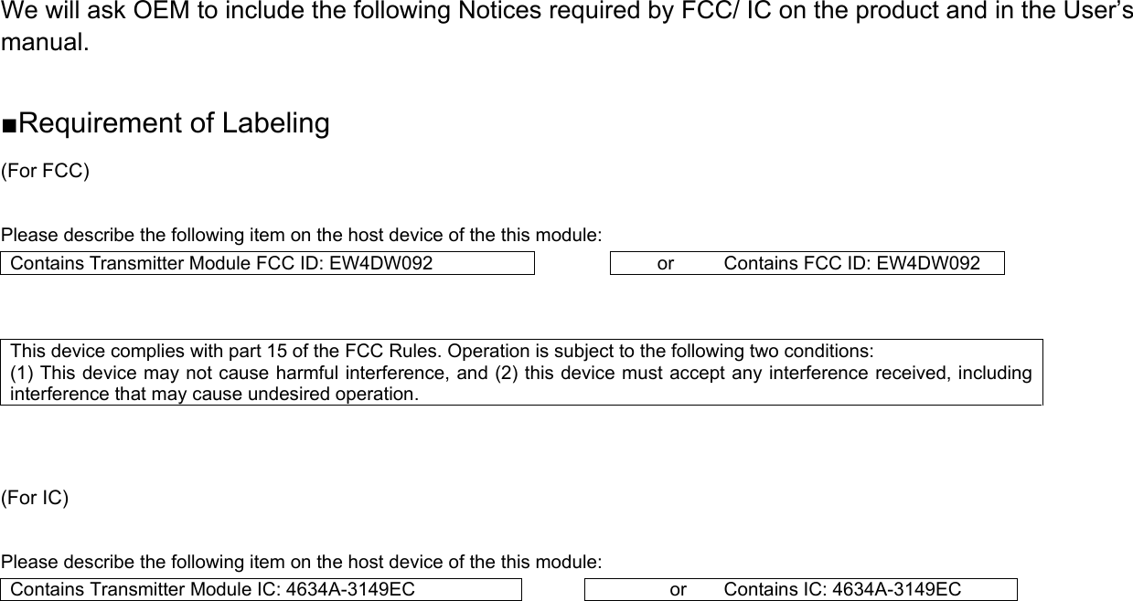 We will ask OEM to include the following Notices required by FCC/ IC on the product and in the User’s manual.  ■Requirement of Labeling (For FCC)  Please describe the following item on the host device of the this module: Contains Transmitter Module FCC ID: EW4DW092  or  Contains FCC ID: EW4DW092  This device complies with part 15 of the FCC Rules. Operation is subject to the following two conditions:   (1) This device may not cause harmful interference, and (2) this device must accept any interference received, including interference that may cause undesired operation.    (For IC)  Please describe the following item on the host device of the this module: Contains Transmitter Module IC: 4634A-3149EC  or  Contains IC: 4634A-3149EC    