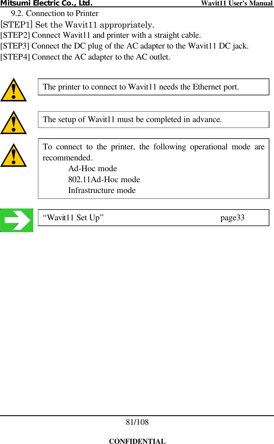 Mitsumi Electric Co., Ltd.                              Wavit11 User&apos;s Manual 81/108  CONFIDENTIAL 9.2. Connection to Printer [STEP1] Set the Wavit11 appropriately. [STEP2] Connect Wavit11 and printer with a straight cable. [STEP3] Connect the DC plug of the AC adapter to the Wavit11 DC jack. [STEP4] Connect the AC adapter to the AC outlet.           The setup of Wavit11 must be completed in advance. The printer to connect to Wavit11 needs the Ethernet port. To connect to the printer, the following operational mode are recommended.  Ad-Hoc mode  802.11Ad-Hoc mode  Infrastructure mode “Wavit11 Set Up”     page33 