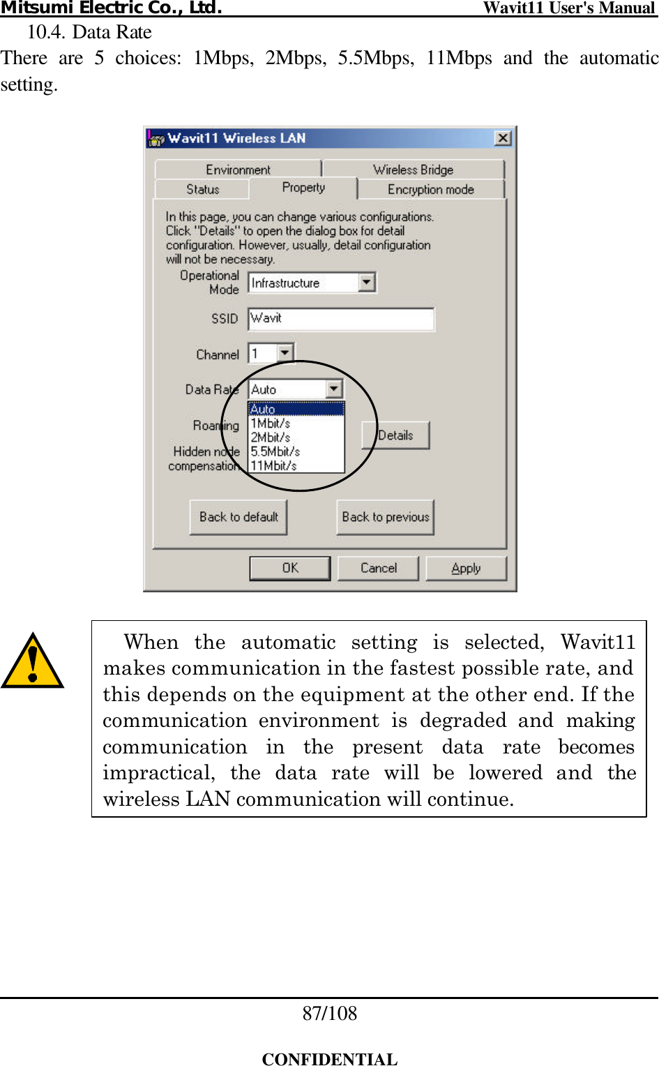 Mitsumi Electric Co., Ltd.                              Wavit11 User&apos;s Manual 87/108  CONFIDENTIAL 10.4. Data Rate There are 5 choices: 1Mbps, 2Mbps, 5.5Mbps, 11Mbps and the automatic setting.           When the automatic setting is selected, Wavit11 makes communication in the fastest possible rate, and this depends on the equipment at the other end. If the communication environment is degraded and making communication in the present data rate becomes impractical, the data rate will be lowered and the wireless LAN communication will continue. 