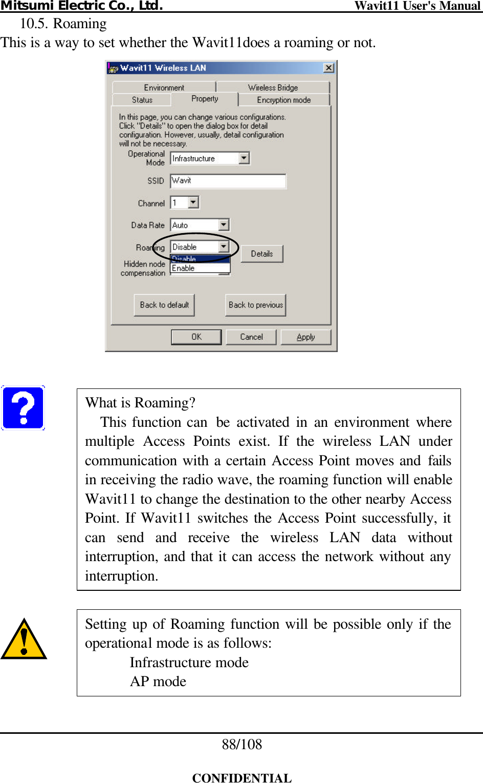 Mitsumi Electric Co., Ltd.                              Wavit11 User&apos;s Manual 88/108  CONFIDENTIAL 10.5. Roaming This is a way to set whether the Wavit11does a roaming or not.                What is Roaming? This function can  be activated in an environment wheremultiple Access Points exist. If the wireless LAN under communication with a certain Access Point moves and failsin receiving the radio wave, the roaming function will enable Wavit11 to change the destination to the other nearby Access Point. If Wavit11 switches the Access Point successfully, it can send and receive the wireless LAN data without interruption, and that it can access the network without any interruption. Setting up of Roaming function will be possible only if the operational mode is as follows: Infrastructure mode AP mode 