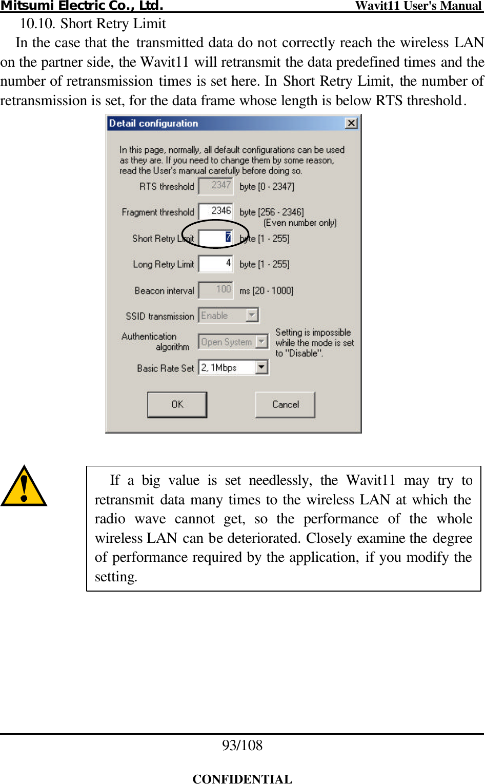 Mitsumi Electric Co., Ltd.                              Wavit11 User&apos;s Manual 93/108  CONFIDENTIAL 10.10. Short Retry Limit In the case that the  transmitted data do not correctly reach the wireless LAN on the partner side, the Wavit11 will retransmit the data predefined times and the number of retransmission times is set here. In Short Retry Limit, the number of retransmission is set, for the data frame whose length is below RTS threshold.         If a big value is set needlessly, the Wavit11 may try to retransmit data many times to the wireless LAN at which the radio wave cannot get, so the performance of the whole wireless LAN can be deteriorated. Closely examine the degree of performance required by the application, if you modify the setting. 