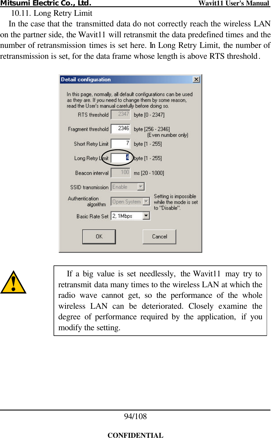 Mitsumi Electric Co., Ltd.                              Wavit11 User&apos;s Manual 94/108  CONFIDENTIAL 10.11. Long Retry Limit In the case that the  transmitted data do not correctly reach the wireless LAN on the partner side, the Wavit11 will retransmit the data predefined times and the number of retransmission times is set here. In Long Retry Limit, the number of retransmission is set, for the data frame whose length is above RTS threshold.           If a big value is set needlessly,  the Wavit11  may try to retransmit data many times to the wireless LAN at which the radio wave cannot get, so the performance of the whole wireless LAN can  be deteriorated. Closely examine the degree of performance required by the application, if you modify the setting. 