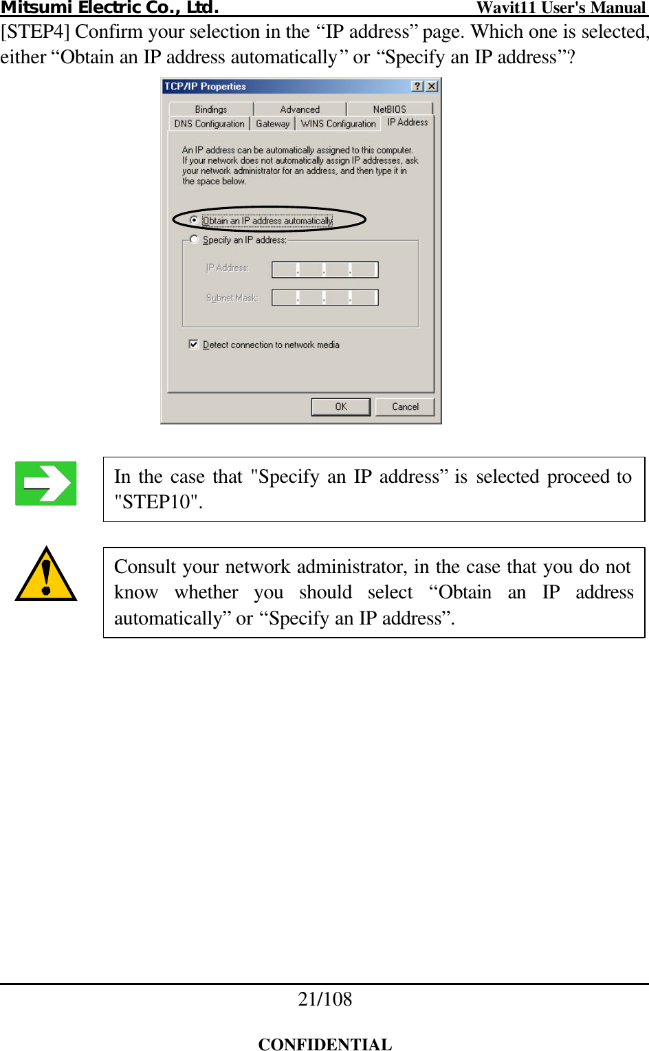 Mitsumi Electric Co., Ltd.                              Wavit11 User&apos;s Manual 21/108  CONFIDENTIAL [STEP4] Confirm your selection in the “IP address” page. Which one is selected, either “Obtain an IP address automatically” or “Specify an IP address”?        Consult your network administrator, in the case that you do not know whether you should select “Obtain an IP address automatically” or “Specify an IP address”. In the case that &quot;Specify an IP address” is selected proceed to &quot;STEP10&quot;. 