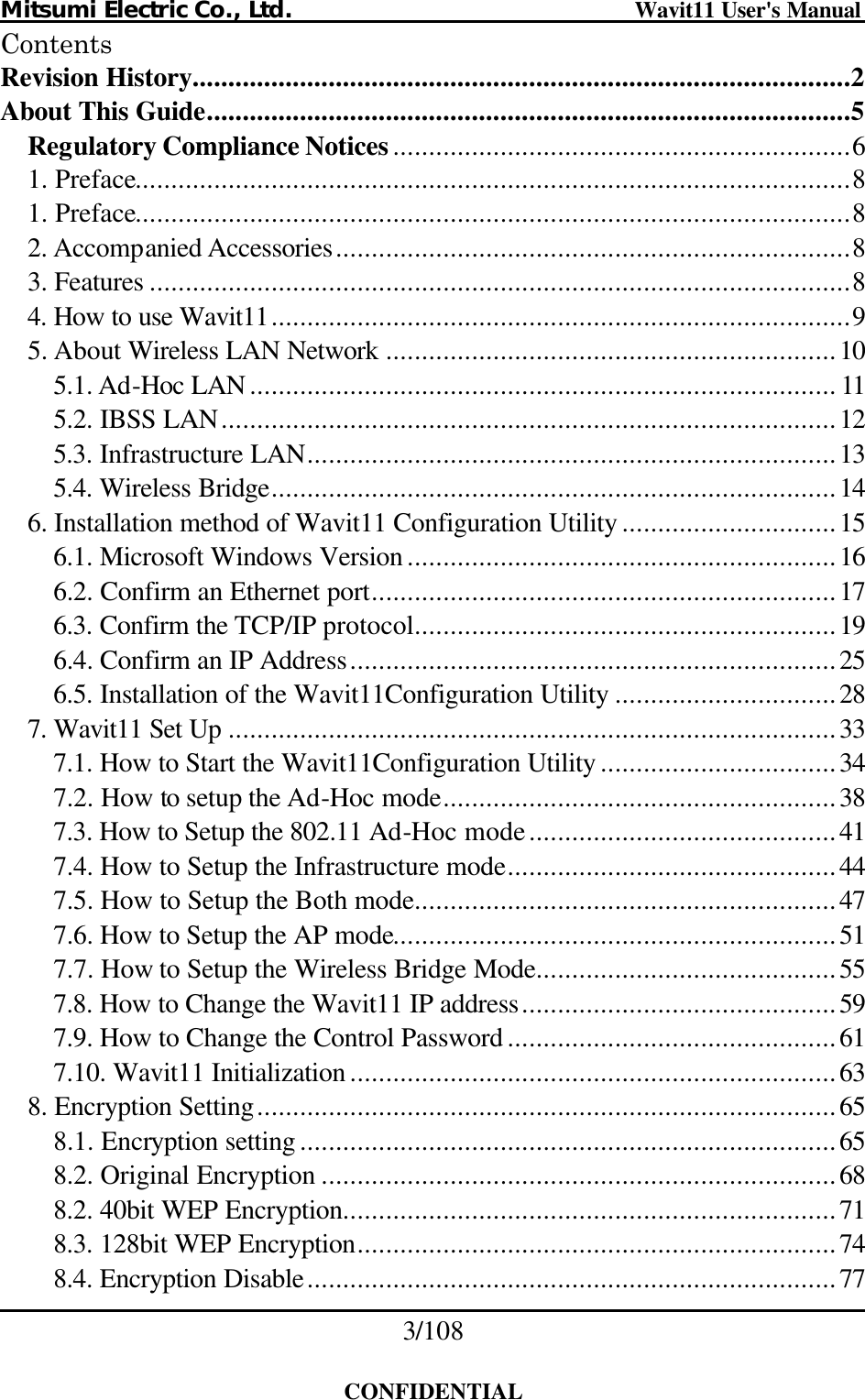 Mitsumi Electric Co., Ltd.                              Wavit11 User&apos;s Manual 3/108  CONFIDENTIAL Contents Revision History............................................................................................2 About This Guide..........................................................................................5 Regulatory Compliance Notices................................................................6 1. Preface....................................................................................................8 1. Preface....................................................................................................8 2. Accompanied Accessories........................................................................8 3. Features ..................................................................................................8 4. How to use Wavit11.................................................................................9 5. About Wireless LAN Network ...............................................................10 5.1. Ad-Hoc LAN .................................................................................. 11 5.2. IBSS LAN......................................................................................12 5.3. Infrastructure LAN..........................................................................13 5.4. Wireless Bridge...............................................................................14 6. Installation method of Wavit11 Configuration Utility ..............................15 6.1. Microsoft Windows Version ............................................................16 6.2. Confirm an Ethernet port.................................................................17 6.3. Confirm the TCP/IP protocol...........................................................19 6.4. Confirm an IP Address....................................................................25 6.5. Installation of the Wavit11Configuration Utility ...............................28 7. Wavit11 Set Up .....................................................................................33 7.1. How to Start the Wavit11Configuration Utility .................................34 7.2. How to setup the Ad-Hoc mode.......................................................38 7.3. How to Setup the 802.11 Ad-Hoc mode...........................................41 7.4. How to Setup the Infrastructure mode..............................................44 7.5. How to Setup the Both mode...........................................................47 7.6. How to Setup the AP mode..............................................................51 7.7. How to Setup the Wireless Bridge Mode..........................................55 7.8. How to Change the Wavit11 IP address............................................59 7.9. How to Change the Control Password ..............................................61 7.10. Wavit11 Initialization ....................................................................63 8. Encryption Setting.................................................................................65 8.1. Encryption setting ...........................................................................65 8.2. Original Encryption ........................................................................68 8.2. 40bit WEP Encryption.....................................................................71 8.3. 128bit WEP Encryption...................................................................74 8.4. Encryption Disable..........................................................................77 