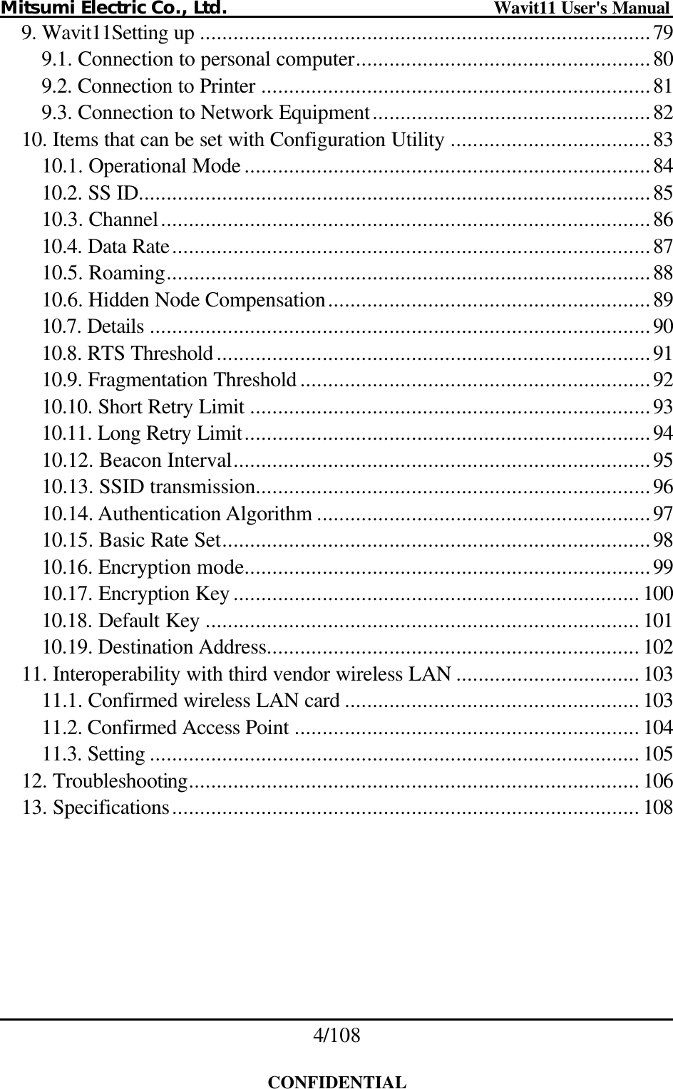 Mitsumi Electric Co., Ltd.                              Wavit11 User&apos;s Manual 4/108  CONFIDENTIAL 9. Wavit11Setting up .................................................................................79 9.1. Connection to personal computer.....................................................80 9.2. Connection to Printer ......................................................................81 9.3. Connection to Network Equipment..................................................82 10. Items that can be set with Configuration Utility ....................................83 10.1. Operational Mode .........................................................................84 10.2. SS ID............................................................................................85 10.3. Channel........................................................................................86 10.4. Data Rate......................................................................................87 10.5. Roaming.......................................................................................88 10.6. Hidden Node Compensation..........................................................89 10.7. Details ..........................................................................................90 10.8. RTS Threshold ..............................................................................91 10.9. Fragmentation Threshold ...............................................................92 10.10. Short Retry Limit ........................................................................93 10.11. Long Retry Limit.........................................................................94 10.12. Beacon Interval...........................................................................95 10.13. SSID transmission.......................................................................96 10.14. Authentication Algorithm ............................................................97 10.15. Basic Rate Set.............................................................................98 10.16. Encryption mode.........................................................................99 10.17. Encryption Key ......................................................................... 100 10.18. Default Key .............................................................................. 101 10.19. Destination Address................................................................... 102 11. Interoperability with third vendor wireless LAN ................................. 103 11.1. Confirmed wireless LAN card ..................................................... 103 11.2. Confirmed Access Point .............................................................. 104 11.3. Setting ........................................................................................ 105 12. Troubleshooting................................................................................. 106 13. Specifications.................................................................................... 108  