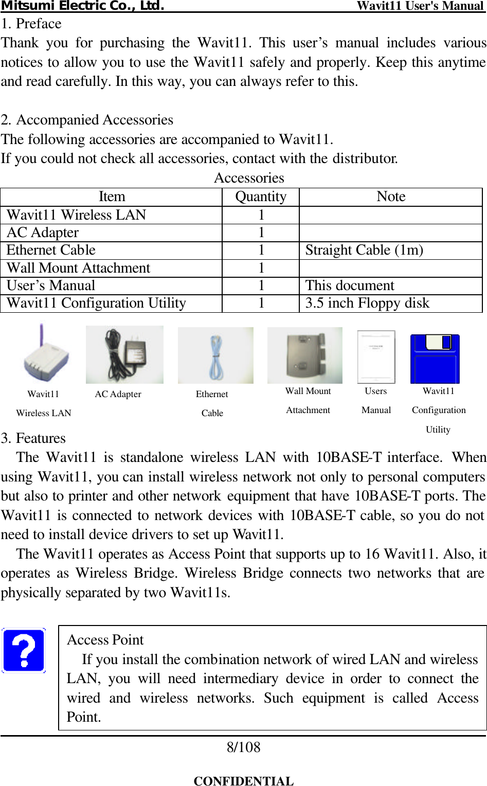 Mitsumi Electric Co., Ltd.                              Wavit11 User&apos;s Manual 8/108  CONFIDENTIAL 1. Preface Thank you for purchasing the Wavit11. This user’s manual includes various notices to allow you to use the Wavit11 safely and properly. Keep this anytime and read carefully. In this way, you can always refer to this.  2. Accompanied Accessories The following accessories are accompanied to Wavit11. If you could not check all accessories, contact with the distributor. Accessories Item Quantity Note Wavit11 Wireless LAN 1   AC Adapter 1   Ethernet Cable 1 Straight Cable (1m) Wall Mount Attachment 1   User’s Manual 1 This document Wavit11 Configuration Utility 1 3.5 inch Floppy disk                3. Features The Wavit11 is standalone wireless LAN with 10BASE-T interface.  When using Wavit11, you can install wireless network not only to personal computers but also to printer and other network equipment that have 10BASE-T ports. The Wavit11 is connected to network devices with 10BASE-T cable, so you do not need to install device drivers to set up Wavit11. The Wavit11 operates as Access Point that supports up to 16 Wavit11. Also, it operates as Wireless Bridge. Wireless Bridge connects two networks that are physically separated by two Wavit11s.     Access Point If you install the combination network of wired LAN and wireless LAN, you will need intermediary device in order to connect the wired and wireless networks. Such equipment is called Access Point. Wavit11 Wireless LAN AC Adapter Ethernet Cable Wall Mount Attachment Users Manual Wavit11 Configuration Utility 