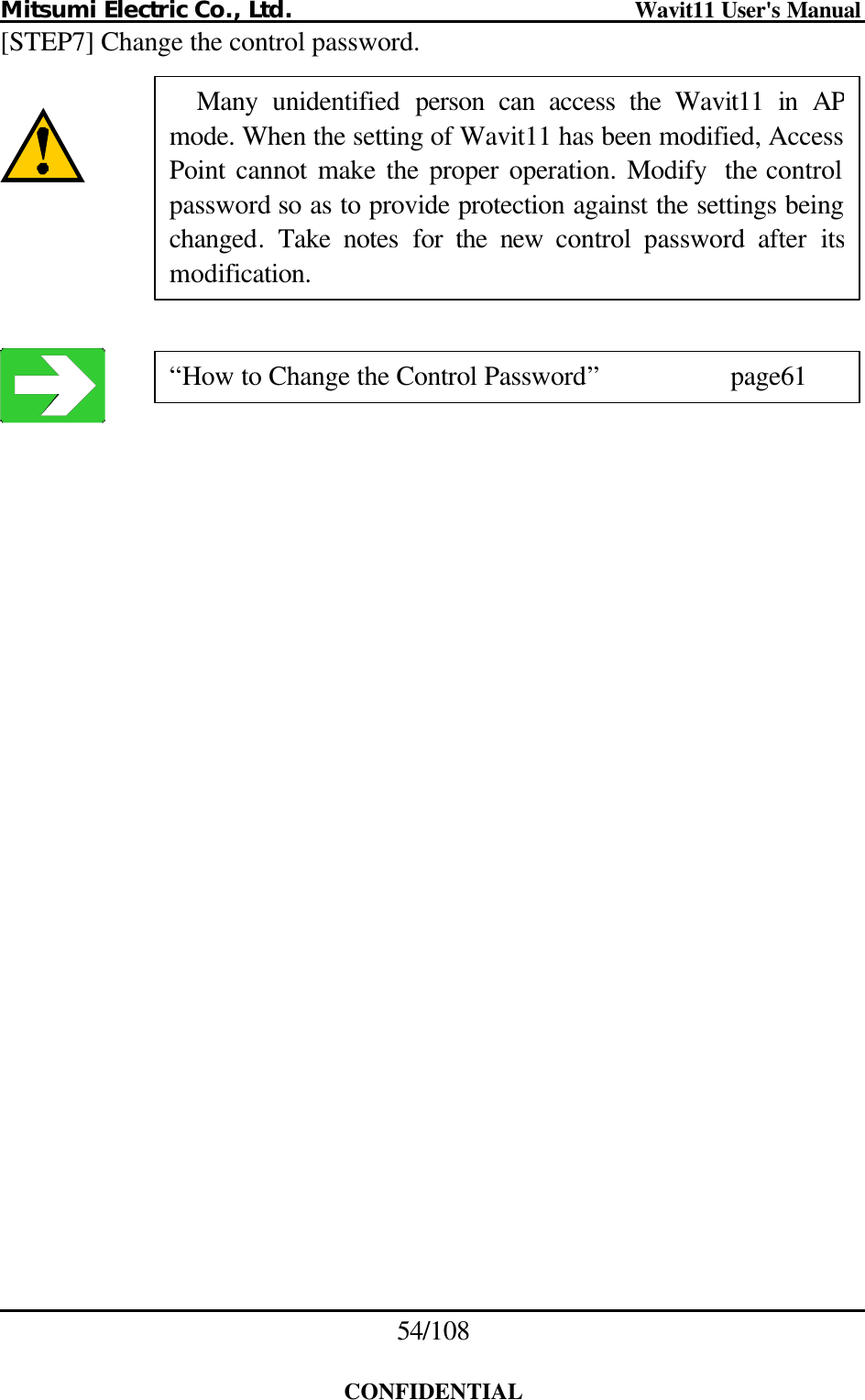 Mitsumi Electric Co., Ltd.                              Wavit11 User&apos;s Manual 54/108  CONFIDENTIAL [STEP7] Change the control password.         Many  unidentified person can access the Wavit11 in AP mode. When the setting of Wavit11 has been modified, Access Point cannot make the proper operation. Modify the control password so as to provide protection against the settings being changed. Take notes for the new  control password after its modification. “How to Change the Control Password”    page61 