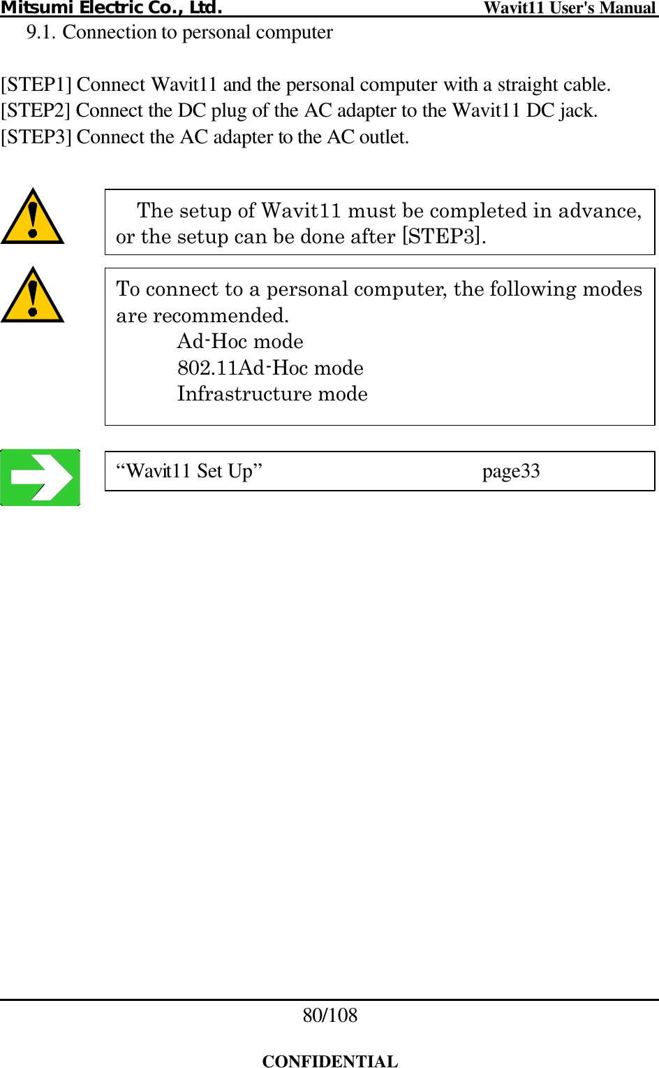 Mitsumi Electric Co., Ltd.                              Wavit11 User&apos;s Manual 80/108  CONFIDENTIAL 9.1. Connection to personal computer  [STEP1] Connect Wavit11 and the personal computer with a straight cable. [STEP2] Connect the DC plug of the AC adapter to the Wavit11 DC jack. [STEP3] Connect the AC adapter to the AC outlet.            The setup of Wavit11 must be completed in advance, or the setup can be done after [STEP3]. To connect to a personal computer, the following modes are recommended.     Ad-Hoc mode  802.11Ad-Hoc mode  Infrastructure mode “Wavit11 Set Up”    page33 