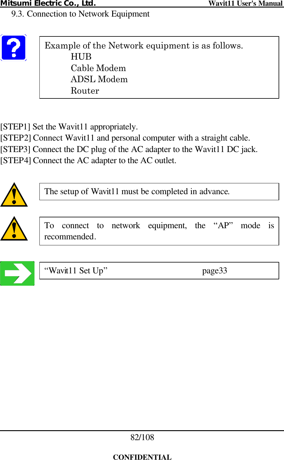 Mitsumi Electric Co., Ltd.                              Wavit11 User&apos;s Manual 82/108  CONFIDENTIAL 9.3. Connection to Network Equipment        [STEP1] Set the Wavit11 appropriately. [STEP2] Connect Wavit11 and personal computer with a straight cable. [STEP3] Connect the DC plug of the AC adapter to the Wavit11 DC jack. [STEP4] Connect the AC adapter to the AC outlet.       Example of the Network equipment is as follows.  HUB  Cable Modem  ADSL Modem  Router The setup of Wavit11 must be completed in advance. To connect to network equipment, the “AP” mode is recommended. “Wavit11 Set Up”    page33 