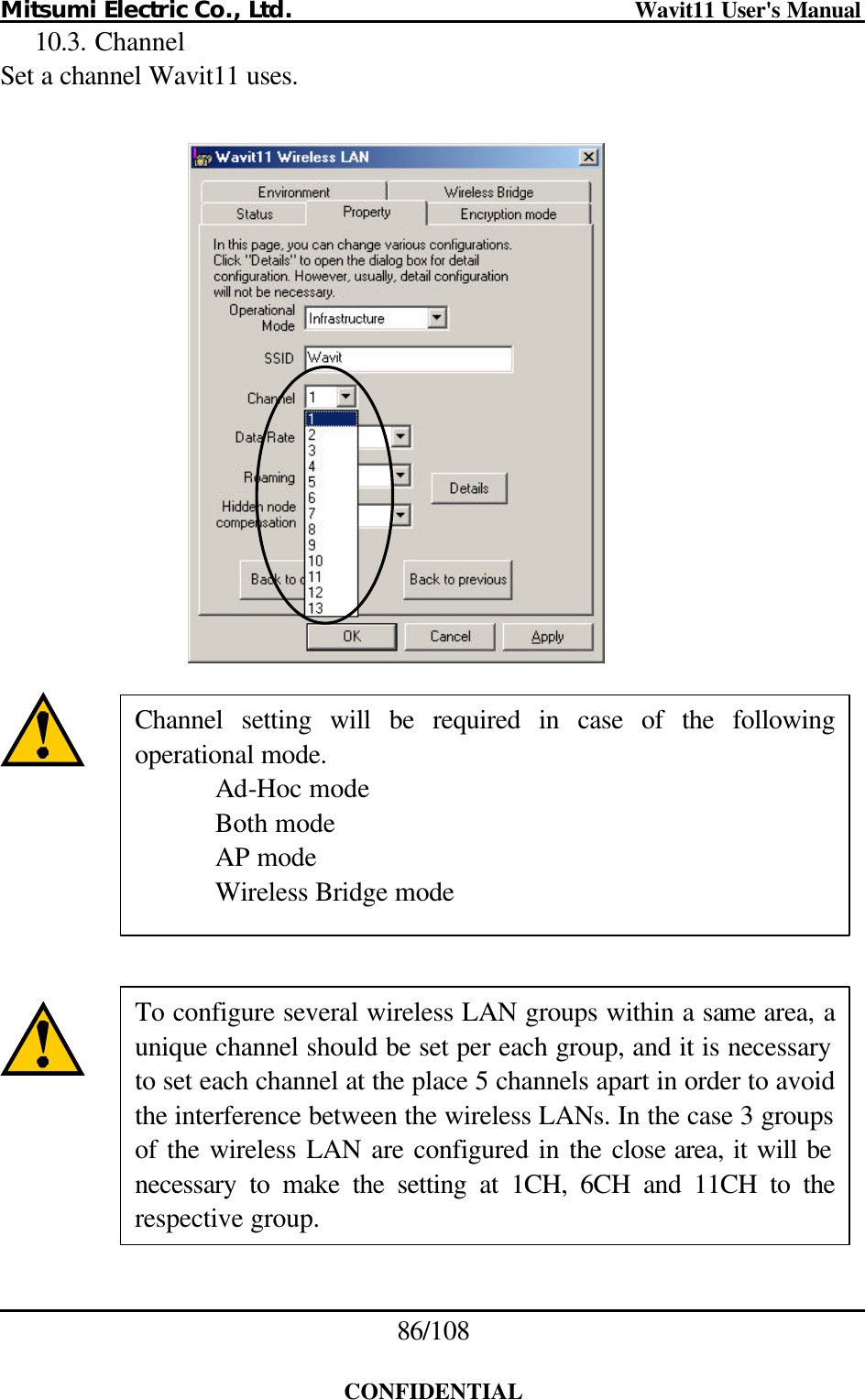 Mitsumi Electric Co., Ltd.                              Wavit11 User&apos;s Manual 86/108  CONFIDENTIAL 10.3. Channel Set a channel Wavit11 uses.                  Channel setting will be required in case of the following operational mode.  Ad-Hoc mode  Both mode  AP mode  Wireless Bridge mode To configure several wireless LAN groups within a same area, aunique channel should be set per each group, and it is necessary to set each channel at the place 5 channels apart in order to avoid the interference between the wireless LANs. In the case 3 groups of the wireless LAN are configured in the close area, it will be necessary to make the setting at 1CH, 6CH and 11CH to the respective group. 