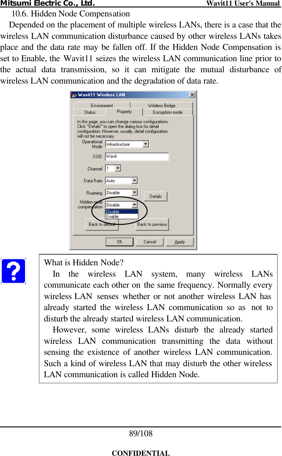 Mitsumi Electric Co., Ltd.                              Wavit11 User&apos;s Manual 89/108  CONFIDENTIAL 10.6. Hidden Node Compensation Depended on the placement of multiple wireless LANs, there is a case that the wireless LAN communication disturbance caused by other wireless LANs takes place and the data rate may be fallen off. If the Hidden Node Compensation is set to Enable, the Wavit11 seizes the wireless LAN communication line prior to the actual data transmission, so it can mitigate the mutual disturbance of wireless LAN communication and the degradation of data rate.             What is Hidden Node? In the wireless LAN system, many wireless LANscommunicate each other on the same frequency. Normally every wireless LAN  senses whether or not another wireless LAN has already started the wireless LAN communication so as not to disturb the already started wireless LAN communication.   However, some wireless LANs disturb the already started wireless LAN communication transmitting the data without sensing the existence of another wireless LAN communication.Such a kind of wireless LAN that may disturb the other wireless LAN communication is called Hidden Node. 