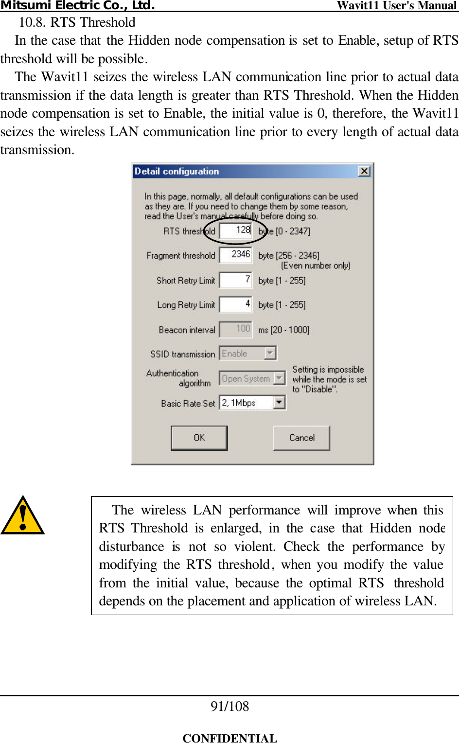 Mitsumi Electric Co., Ltd.                              Wavit11 User&apos;s Manual 91/108  CONFIDENTIAL 10.8. RTS Threshold In the case that the Hidden node compensation is set to Enable, setup of RTS threshold will be possible. The Wavit11 seizes the wireless LAN communication line prior to actual data transmission if the data length is greater than RTS Threshold. When the Hidden node compensation is set to Enable, the initial value is 0, therefore, the Wavit11 seizes the wireless LAN communication line prior to every length of actual data transmission.            The  wireless LAN performance  will improve when this RTS  Threshold is enlarged, in the case that Hidden nodedisturbance  is not so violent. Check the performance by modifying the RTS threshold, when you modify the value from the initial value, because the optimal RTS thresholddepends on the placement and application of wireless LAN. 