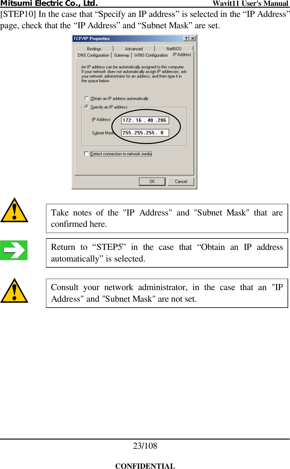 Mitsumi Electric Co., Ltd.                              Wavit11 User&apos;s Manual 23/108  CONFIDENTIAL [STEP10] In the case that “Specify an IP address” is selected in the “IP Address” page, check that the “IP Address” and “Subnet Mask” are set.         Consult your network administrator, in the case that an &quot;IP Address&quot; and &quot;Subnet Mask&quot; are not set. Return to “STEP5” in the case that  “Obtain an IP address automatically” is selected. Take notes of the &quot;IP  Address&quot;  and  &quot;Subnet  Mask&quot; that are confirmed here. 