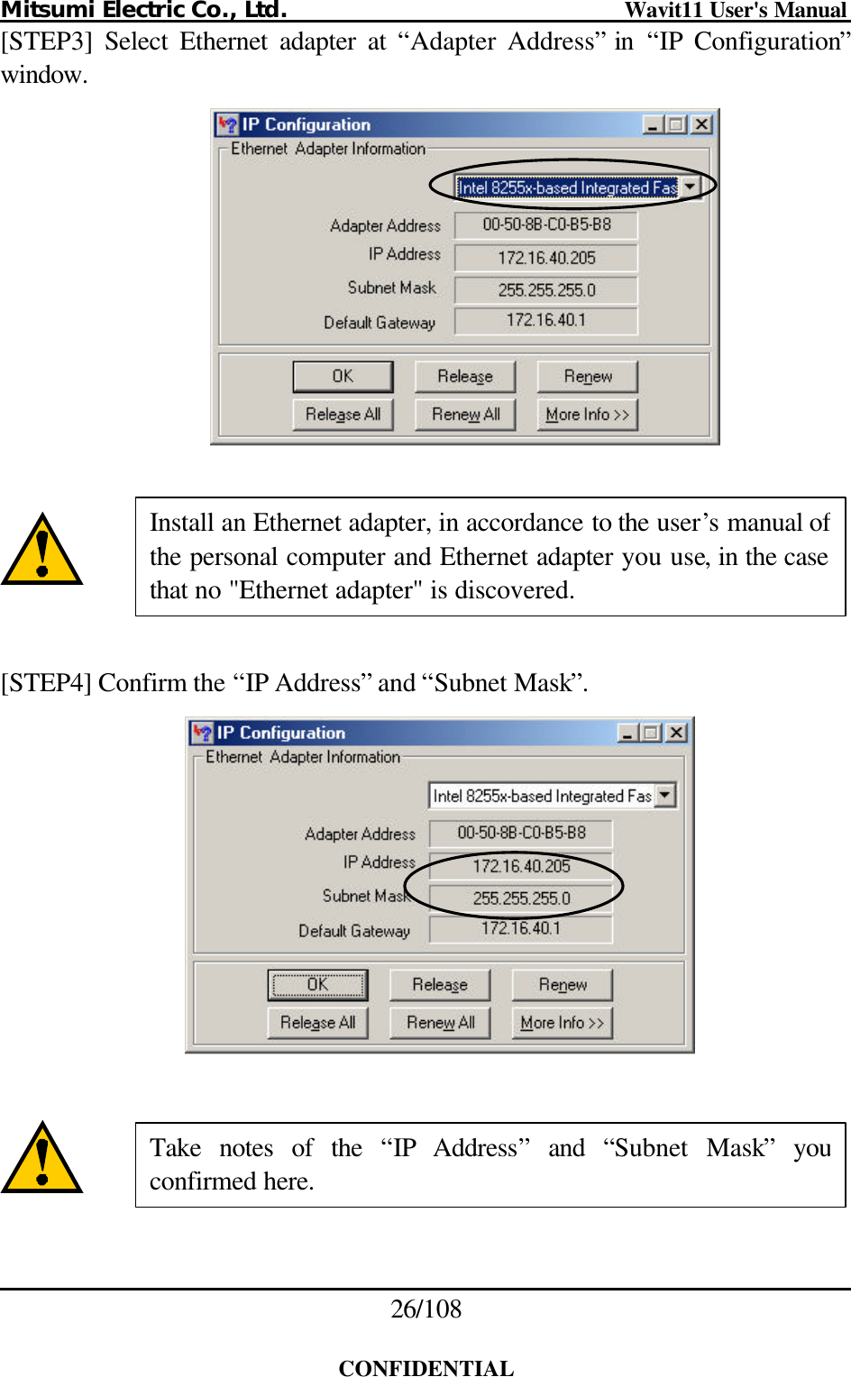 Mitsumi Electric Co., Ltd.                              Wavit11 User&apos;s Manual 26/108  CONFIDENTIAL [STEP3]  Select Ethernet adapter at “Adapter Address” in  “IP Configuration” window.       [STEP4] Confirm the “IP Address” and “Subnet Mask”.       Install an Ethernet adapter, in accordance to the user’s manual of the personal computer and Ethernet adapter you use, in the case that no &quot;Ethernet adapter&quot; is discovered. Take notes of the “IP Address” and “Subnet Mask” you confirmed here. 