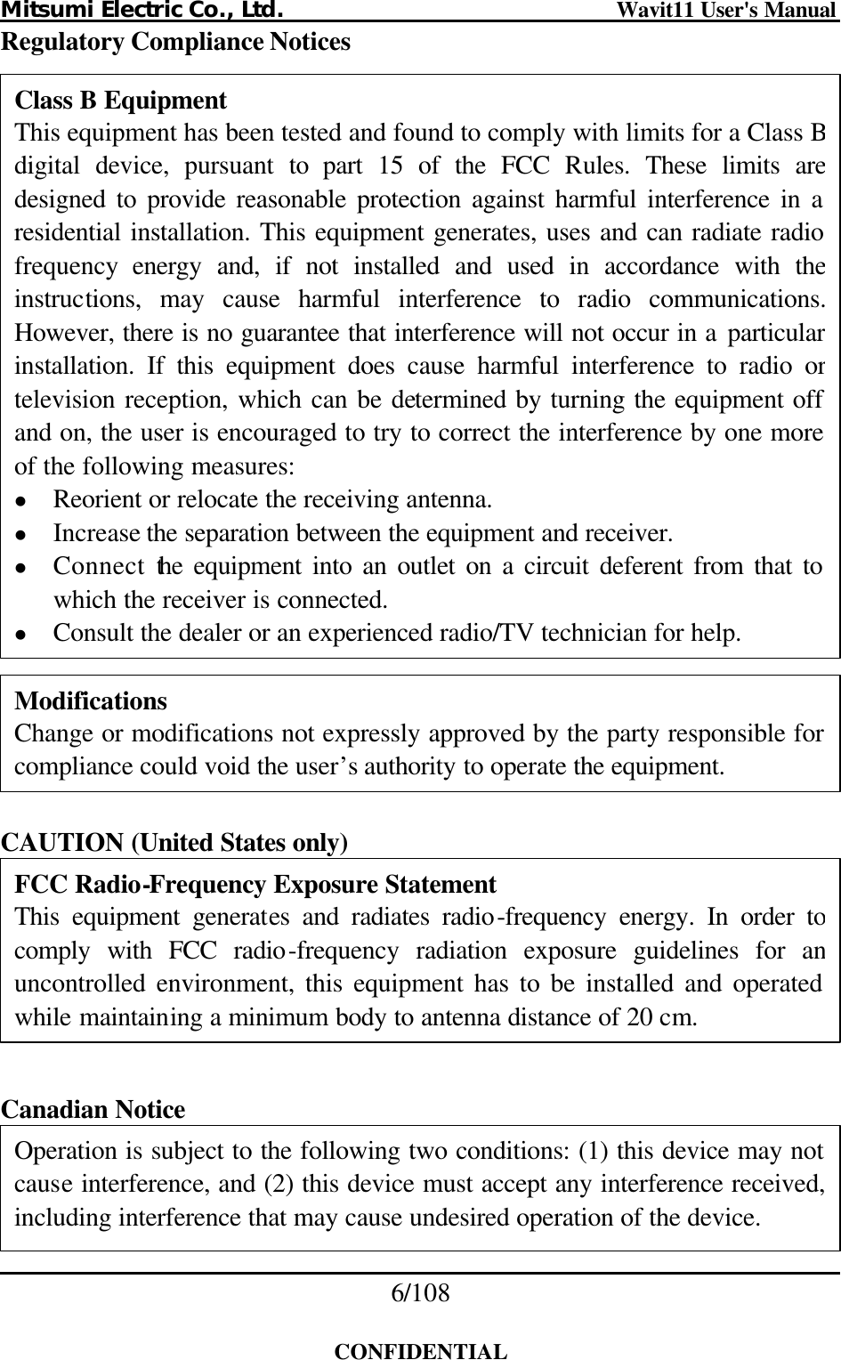 Mitsumi Electric Co., Ltd.                              Wavit11 User&apos;s Manual 6/108  CONFIDENTIAL Regulatory Compliance Notices                        CAUTION (United States only)        Canadian Notice     FCC Radio-Frequency Exposure Statement This equipment generates and radiates radio-frequency energy. In order to comply with FCC radio-frequency radiation exposure guidelines for an uncontrolled environment, this equipment has to be installed and operated while maintaining a minimum body to antenna distance of 20 cm. Operation is subject to the following two conditions: (1) this device may not cause interference, and (2) this device must accept any interference received, including interference that may cause undesired operation of the device. Modifications Change or modifications not expressly approved by the party responsible for compliance could void the user’s authority to operate the equipment. Class B Equipment This equipment has been tested and found to comply with limits for a Class Bdigital device, pursuant to part 15 of the FCC Rules. These limits are designed to provide reasonable protection against harmful interference in a residential installation. This equipment generates, uses and can radiate radio frequency energy and, if not installed and used in accordance with the instructions, may cause harmful interference to radio communications. However, there is no guarantee that interference will not occur in a particularinstallation. If this equipment does cause harmful interference to radio or television reception, which can be determined by turning the equipment off and on, the user is encouraged to try to correct the interference by one more of the following measures: l Reorient or relocate the receiving antenna. l Increase the separation between the equipment and receiver. l Connect the equipment into an outlet on a circuit deferent from that to which the receiver is connected. l Consult the dealer or an experienced radio/TV technician for help. 
