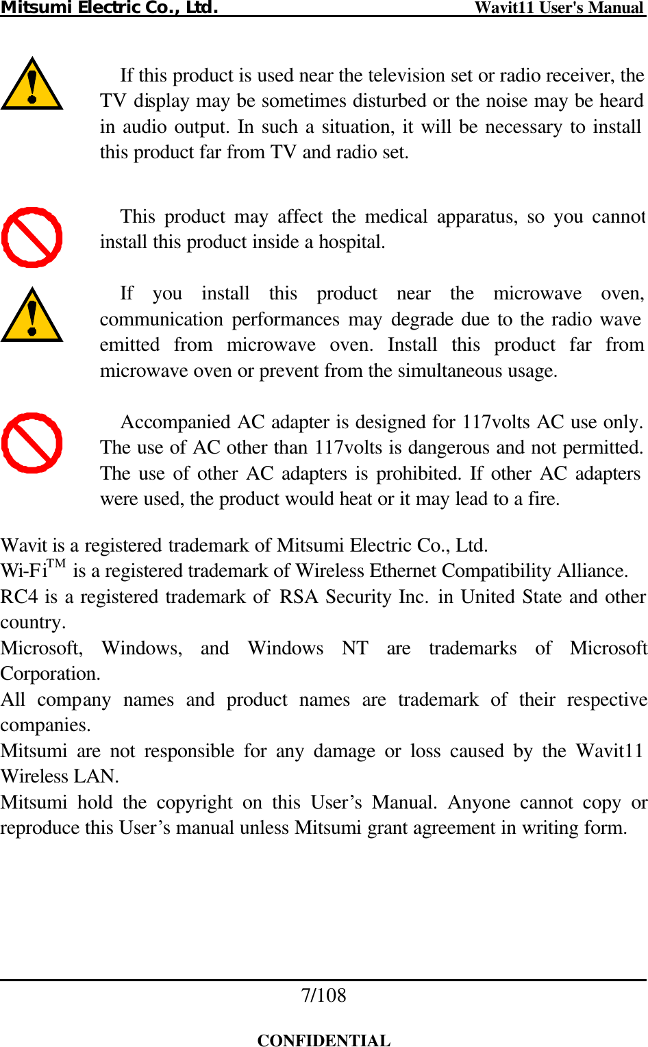 Mitsumi Electric Co., Ltd.                              Wavit11 User&apos;s Manual 7/108  CONFIDENTIAL             Wavit is a registered trademark of Mitsumi Electric Co., Ltd. Wi-FiTM is a registered trademark of Wireless Ethernet Compatibility Alliance. RC4 is a registered trademark of  RSA Security Inc. in United State and other country. Microsoft, Windows, and Windows NT are trademarks of Microsoft Corporation. All company names and product names are trademark of their respective companies. Mitsumi are not responsible for any damage or loss caused by the Wavit11 Wireless LAN. Mitsumi hold the copyright on this User’s Manual. Anyone cannot copy or reproduce this User’s manual unless Mitsumi grant agreement in writing form. If this product is used near the television set or radio receiver, the TV display may be sometimes disturbed or the noise may be heard in audio output. In such a situation, it will be necessary to install this product far from TV and radio set. This product may affect the medical apparatus, so you cannotinstall this product inside a hospital. If you install this product near the microwave oven, communication performances may degrade due to the radio wave emitted from microwave oven. Install this product far from microwave oven or prevent from the simultaneous usage. Accompanied AC adapter is designed for 117volts AC use only. The use of AC other than 117volts is dangerous and not permitted. The use of other AC adapters is prohibited. If other AC adapters were used, the product would heat or it may lead to a fire. 