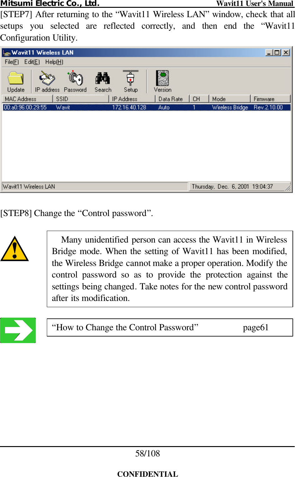 Mitsumi Electric Co., Ltd.                              Wavit11 User&apos;s Manual 58/108  CONFIDENTIAL [STEP7] After returning to the “Wavit11 Wireless LAN” window, check that all setups  you selected are reflected correctly,  and  then  end the “Wavit11 Configuration Utility.   [STEP8] Change the “Control password”.        “How to Change the Control Password”    page61 Many unidentified person can access the Wavit11 in Wireless Bridge mode. When the setting of Wavit11 has been modified, the Wireless Bridge cannot make a proper operation. Modify thecontrol password so as to provide the protection against the settings being changed. Take notes for the new control password after its modification. 