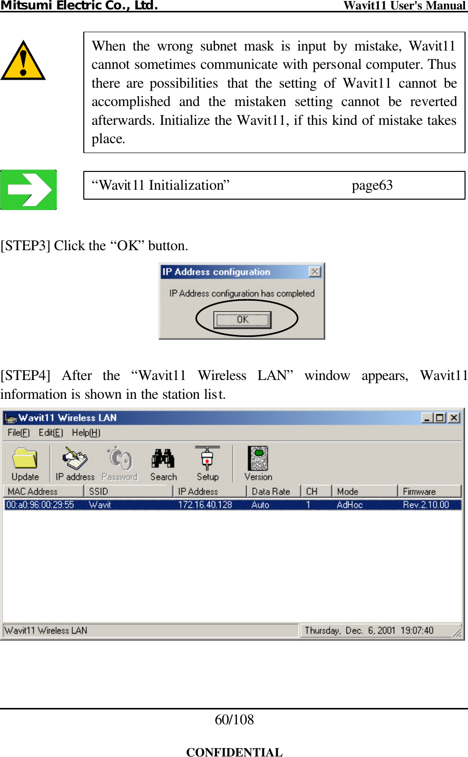 Mitsumi Electric Co., Ltd.                              Wavit11 User&apos;s Manual 60/108  CONFIDENTIAL         [STEP3] Click the “OK” button.    [STEP4] After the “Wavit11 Wireless LAN” window appears, Wavit11 information is shown in the station list.   When the wrong subnet mask is input by mistake, Wavit11cannot sometimes communicate with personal computer. Thus there are possibilities  that the setting of Wavit11 cannot be accomplished and the mistaken setting cannot be reverted afterwards. Initialize the Wavit11, if this kind of mistake takes place. “Wavit11 Initialization”   page63 