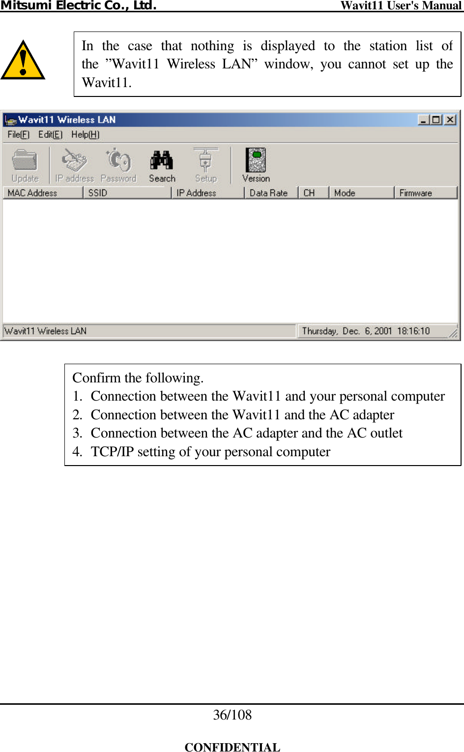 Mitsumi Electric Co., Ltd.                              Wavit11 User&apos;s Manual 36/108  CONFIDENTIAL            In the case that nothing is displayed to the station list of the  ”Wavit11 Wireless LAN” window, you cannot set up the Wavit11. Confirm the following. 1. Connection between the Wavit11 and your personal computer 2. Connection between the Wavit11 and the AC adapter 3. Connection between the AC adapter and the AC outlet 4. TCP/IP setting of your personal computer 