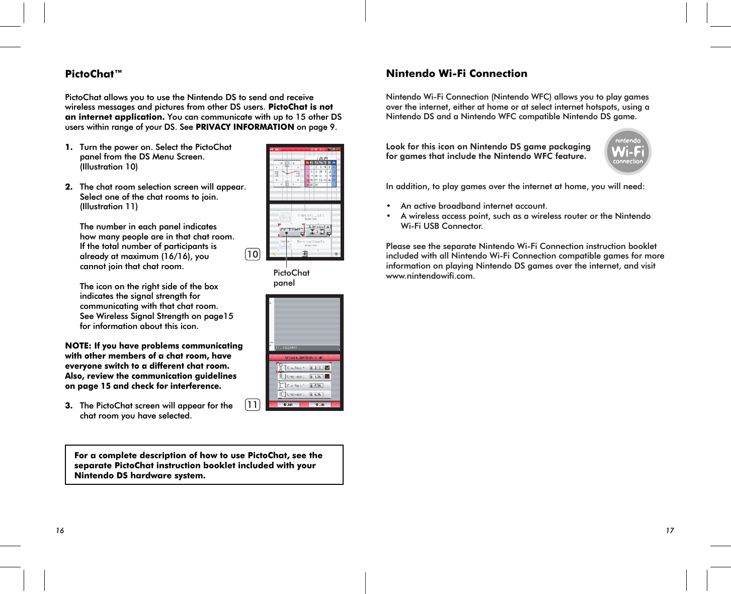 PictoChatpanel1011PictoChat™PictoChat allows you to use the Nintendo DS to send and receive wireless messages and pictures from other DS users. PictoChat is not an internet application. You can communicate with up to 15 other DS users within range of your DS. See PRIVACY INFORMATION on page 9.1. Turn the power on. Select the PictoChat panel from the DS Menu Screen. (Illustration 10)2. The chat room selection screen will appear. Select one of the chat rooms to join. (Illustration 11) The number in each panel indicates how many people are in that chat room. If the total number of participants is already at maximum (16/16), you cannot join that chat room. The icon on the right side of the box indicates the signal strength for communicating with that chat room. See Wireless Signal Strength on page15 for information about this icon.NOTE: If you have problems communicating with other members of a chat room, have everyone switch to a different chat room. Also, review the communication guidelines on page 15 and check for interference.3. The PictoChat screen will appear for the chat room you have selected. For a complete description of how to use PictoChat, see the separate PictoChat instruction booklet included with your Nintendo DS hardware system.Nintendo Wi-Fi ConnectionNintendo Wi-Fi Connection (Nintendo WFC) allows you to play games over the internet, either at home or at select internet hotspots, using a Nintendo DS and a Nintendo WFC compatible Nintendo DS game.Look for this icon on Nintendo DS game packagingfor games that include the Nintendo WFC feature.In addition, to play games over the internet at home, you will need:• An active broadband internet account.• A wireless access point, such as a wireless router or the Nintendo Wi-Fi USB Connector.Please see the separate Nintendo Wi-Fi Connection instruction booklet included with all Nintendo Wi-Fi Connection compatible games for more information on playing Nintendo DS games over the internet, and visit www.nintendowifi.com.16 17