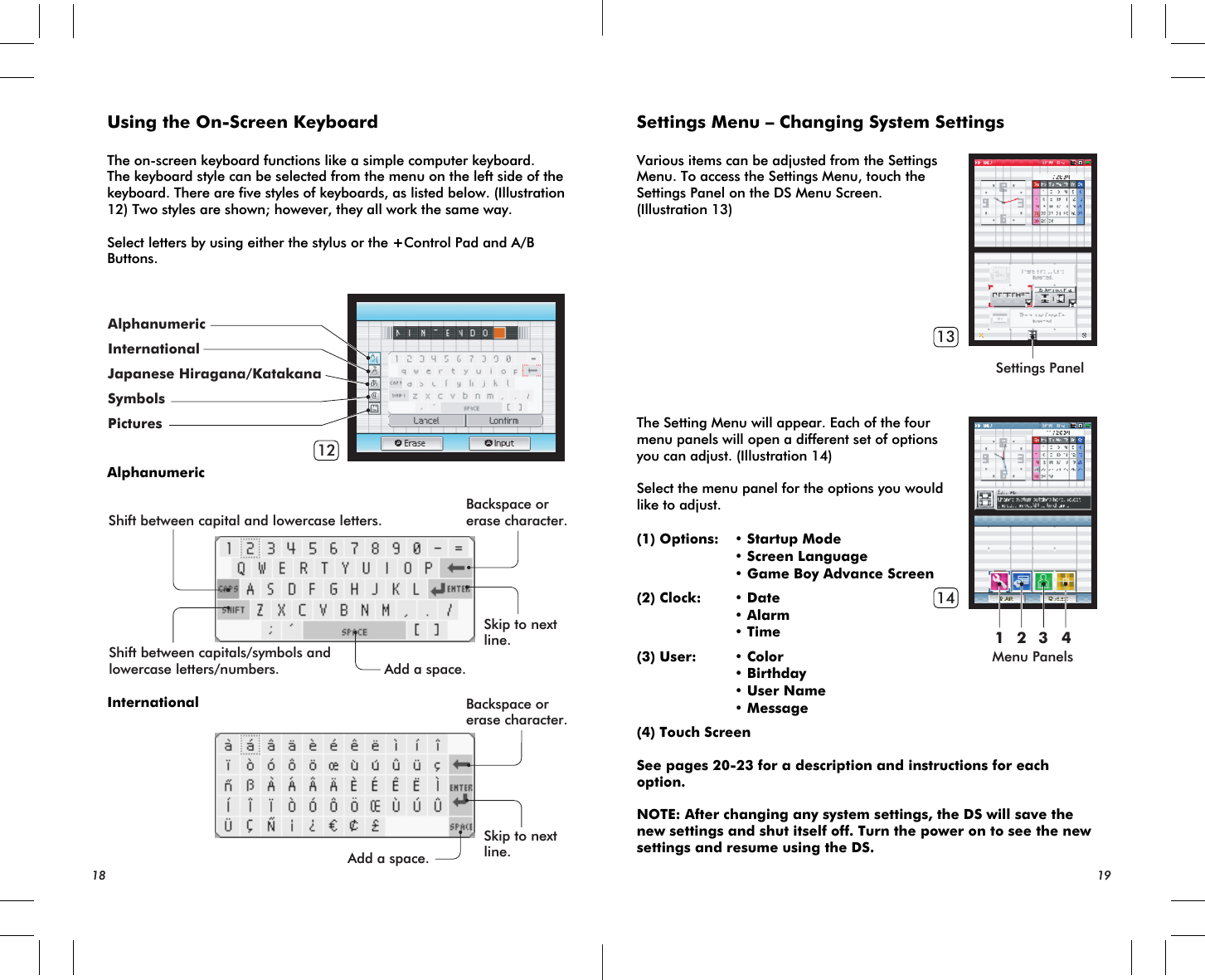 Shift between capital and lowercase letters.Backspace orerase character.Backspace orerase character.Skip to nextline.Skip to nextline.Add a space.Add a space.Shift between capitals/symbols andlowercase letters/numbers.12AlphanumericInternationalJapanese Hiragana/KatakanaSymbolsPicturesSettings PanelMenu Panels13141 2 3 4Using the On-Screen KeyboardThe on-screen keyboard functions like a simple computer keyboard.The keyboard style can be selected from the menu on the left side of the keyboard. There are five styles of keyboards, as listed below. (Illustration 12) Two styles are shown; however, they all work the same way.Select letters by using either the stylus or the +Control Pad and A/B Buttons.AlphanumericInternational18 19Settings Menu – Changing System SettingsVarious items can be adjusted from the Settings Menu. To access the Settings Menu, touch the Settings Panel on the DS Menu Screen. (Illustration 13)The Setting Menu will appear. Each of the four menu panels will open a different set of options you can adjust. (Illustration 14)Select the menu panel for the options you would like to adjust.(1) Options: • Startup Mode • Screen Language • Game Boy Advance Screen(2) Clock: • Date • Alarm • Time(3) User: • Color • Birthday • User Name • Message(4) Touch ScreenSee pages 20-23 for a description and instructions for each option.NOTE: After changing any system settings, the DS will save the new settings and shut itself off. Turn the power on to see the new settings and resume using the DS.