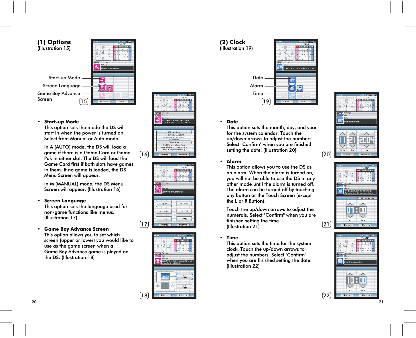 15161718Start-up ModeScreen LanguageGame Boy AdvanceScreen 19202122(1) Options(Illustration 15)• Start-up Mode This option sets the mode the DS will start in when the power is turned on. Select from Manual or Auto mode. In A (AUTO) mode, the DS will load a game if there is a Game Card or Game Pak in either slot. The DS will load the Game Card first if both slots have games in them. If no game is loaded, the DS Menu Screen will appear. In M (MANUAL) mode, the DS Menu Screen will appear. (Illustration 16)• Screen Language This option sets the language used for non-game functions like menus. (Illustration 17)• Game Boy Advance Screen This option allows you to set which screen (upper or lower) you would like to use as the game screen when a Game Boy Advance game is played on the DS. (Illustration 18)20 21DateAlarmTime(2) Clock(Illustration 19)• Date This option sets the month, day, and year for the system calendar. Touch the up/down arrows to adjust the numbers. Select &quot;Confirm&quot; when you are finished setting the date. (Illustration 20)• Alarm This option allows you to use the DS as an alarm. When the alarm is turned on, you will not be able to use the DS in any other mode until the alarm is turned off. The alarm can be turned off by touching any button or the Touch Screen (except the L or R Button). Touch the up/down arrows to adjust the numerals. Select &quot;Confirm&quot; when you are finished setting the time. (Illustration 21)• Time This option sets the time for the system clock. Touch the up/down arrows to adjust the numbers. Select &quot;Confirm&quot; when you are finished setting the date. (Illustration 22)