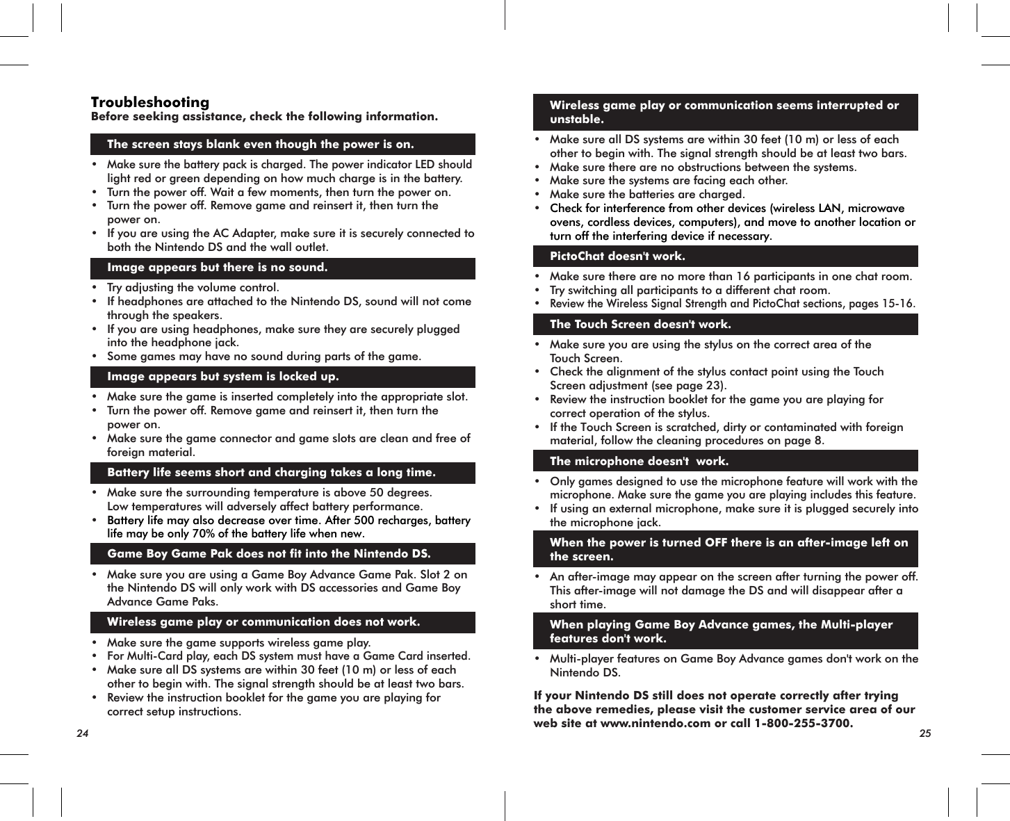 24 25TroubleshootingBefore seeking assistance, check the following information.The screen stays blank even though the power is on.•Make sure the battery pack is charged. The power indicator LED should light red or green depending on how much charge is in the battery.• Turn the power off. Wait a few moments, then turn the power on.•  Turn the power off. Remove game and reinsert it, then turn the power on.• If you are using the AC Adapter, make sure it is securely connected to both the Nintendo DS and the wall outlet. Image appears but there is no sound.• Try adjusting the volume control.• If headphones are attached to the Nintendo DS, sound will not come through the speakers.• If you are using headphones, make sure they are securely plugged into the headphone jack.• Some games may have no sound during parts of the game. Image appears but system is locked up.• Make sure the game is inserted completely into the appropriate slot.•  Turn the power off. Remove game and reinsert it, then turn the power on.• Make sure the game connector and game slots are clean and free of foreign material. Battery life seems short and charging takes a long time.• Make sure the surrounding temperature is above 50 degrees. Low temperatures will adversely affect battery performance.• Battery life may also decrease over time. After 500 recharges, battery life may be only 70% of the battery life when new. Game Boy Game Pak does not fit into the Nintendo DS.• Make sure you are using a Game Boy Advance Game Pak. Slot 2 on the Nintendo DS will only work with DS accessories and Game Boy Advance Game Paks. Wireless game play or communication does not work.• Make sure the game supports wireless game play.•For Multi-Card play, each DS system must have a Game Card inserted.• Make sure all DS systems are within 30 feet (10 m) or less of each other to begin with. The signal strength should be at least two bars.• Review the instruction booklet for the game you are playing for correct setup instructions. Wireless game play or communication seems interrupted or unstable.• Make sure all DS systems are within 30 feet (10 m) or less of each other to begin with. The signal strength should be at least two bars.• Make sure there are no obstructions between the systems.• Make sure the systems are facing each other.• Make sure the batteries are charged.•Check for interference from other devices (wireless LAN, microwave ovens, cordless devices, computers), and move to another location or turn off the interfering device if necessary. PictoChat doesn&apos;t work.• Make sure there are no more than 16 participants in one chat room.• Try switching all participants to a different chat room.•Review the Wireless Signal Strength and PictoChat sections, pages 15-16. The Touch Screen doesn&apos;t work.• Make sure you are using the stylus on the correct area of the Touch Screen.• Check the alignment of the stylus contact point using the Touch Screen adjustment (see page 23).• Review the instruction booklet for the game you are playing for correct operation of the stylus.• If the Touch Screen is scratched, dirty or contaminated with foreign material, follow the cleaning procedures on page 8. The microphone doesn&apos;t  work.•Only games designed to use the microphone feature will work with themicrophone. Make sure the game you are playing includes this feature.• If using an external microphone, make sure it is plugged securely into the microphone jack. When the power is turned OFF there is an after-image left on the screen.• An after-image may appear on the screen after turning the power off. This after-image will not damage the DS and will disappear after a short time. When playing Game Boy Advance games, the Multi-player features don&apos;t work.• Multi-player features on Game Boy Advance games don&apos;t work on the Nintendo DS.If your Nintendo DS still does not operate correctly after trying the above remedies, please visit the customer service area of our web site at www.nintendo.com or call 1-800-255-3700.