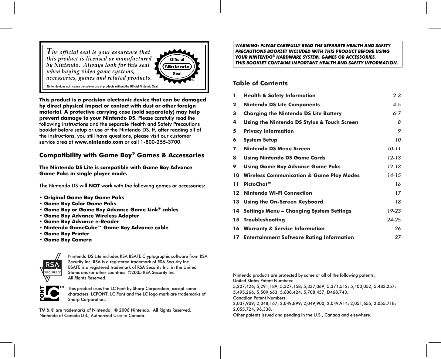 The official seal is your assurance that this product is licensed or manufactured by Nintendo.  Always look for this seal when buying video game systems, accessories, games and related products.Nintendo does not license the sale or use of products without the Official Nintendo Seal.WARNING: PLEASE CAREFULLY READ THE SEPARATE HEALTH AND SAFETYPRECAUTIONS BOOKLET INCLUDED WITH THIS PRODUCT BEFORE USINGYOUR NINTENDO® HARDWARE SYSTEM, GAMES OR ACCESSORIES.THIS BOOKLET CONTAINS IMPORTANT HEALTH AND SAFETY INFORMATION.Nintendo products are protected by some or all of the following patents:United States Patent Numbers:5,207,426; 5,291,189; 5,327,158; 5,337,069; 5,371,512; 5,400,052; 5,483,257; 5,495,266; 5,509,663; 5,608,424; 5,708,457; D468,743.Canadian Patent Numbers: 2,037,909; 2,048,167; 2,049,899; 2,049,900; 2,049,914; 2,051,655; 2,055,718; 2,055,724; 96,338.Other patents issued and pending in the U.S., Canada and elsewhere. Nintendo DS Lite includes RSA BSAFE Cryptographic software from RSA Security Inc. RSA is a registered trademark of RSA Security Inc. BSAFE is a registered trademark of RSA Security Inc. in the United States and/or other countries. ©2005 RSA Security Inc. All Rights Reserved. This product uses the LC Font by Sharp Corporation, except some characters. LCFONT, LC Font and the LC logo mark are trademarks of Sharp Corporation.TM &amp; ® are trademarks of Nintendo.  © 2006 Nintendo.  All Rights Reserved.Nintendo of Canada Ltd., Authorized User in Canada.Table of Contents1 Health &amp; Safety Information 2-32 Nintendo DS Lite Components 4-53 Charging the Nintendo DS Lite Battery 6-74 Using the Nintendo DS Stylus &amp; Touch Screen 85 Privacy Information 96 System Setup 107 Nintendo DS Menu Screen 10-118 Using Nintendo DS Game Cards 12-139 Using Game Boy Advance Game Paks 12-1310 Wireless Communication &amp; Game Play Modes 14-1511 PictoChat™ 1612 Nintendo Wi-Fi Connection 1713 Using the On-Screen Keyboard 1814 Settings Menu – Changing System Settings 19-2315 Troubleshooting 24-2516 Warranty &amp; Service Information 2617 Entertainment Software Rating Information 27This product is a precision electronic device that can be damaged by direct physical impact or contact with dust or other foreign material. A protective carrying case (sold separately) may help prevent damage to your Nintendo DS. Please carefully read the following instructions and the separate Health and Safety Precautions booklet before setup or use of the Nintendo DS. If, after reading all of the instructions, you still have questions, please visit our customer service area at www.nintendo.com or call 1-800-255-3700.Compatibility with Game Boy® Games &amp; AccessoriesThe Nintendo DS Lite is compatible with Game Boy Advance Game Paks in single player mode.The Nintendo DS will NOT work with the following games or accessories:• Original Game Boy Game Paks• Game Boy Color Game Paks• Game Boy or Game Boy Advance Game Link® cables• Game Boy Advance Wireless Adapter• Game Boy Advance e-Reader• Nintendo GameCube™ Game Boy Advance cable• Game Boy Printer• Game Boy Camera