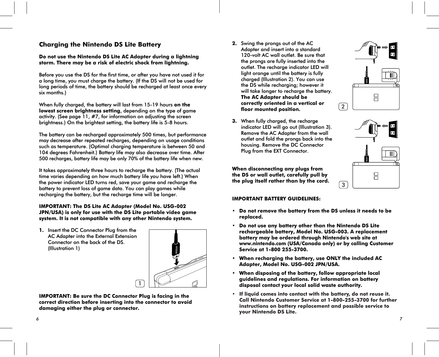 12367Charging the Nintendo DS Lite Battery Do not use the Nintendo DS Lite AC Adapter during a lightning storm. There may be a risk of electric shock from lightning.Before you use the DS for the first time, or after you have not used it for a long time, you must charge the battery. (If the DS will not be used for long periods of time, the battery should be recharged at least once every six months.)When fully charged, the battery will last from 15-19 hours on the lowest screen brightness setting, depending on the type of game activity. (See page 11, #7, for information on adjusting the screen brightness.) On the brightest setting, the battery life is 5-8 hours.The battery can be recharged approximately 500 times, but performance may decrease after repeated recharges, depending on usage conditions such as temperature. (Optimal charging temperature is between 50 and 104 degrees Fahrenheit.) Battery life may also decrease over time. After 500 recharges, battery life may be only 70% of the battery life when new.It takes approximately three hours to recharge the battery. (The actual time varies depending on how much battery life you have left.) When the power indicator LED turns red, save your game and recharge the battery to prevent loss of game data. You can play games while recharging the battery, but the recharge time will be longer.IMPORTANT: The DS Lite AC Adapter (Model No. USG-002 JPN/USA) is only for use with the DS Lite portable video game system. It is not compatible with any other Nintendo system.1. Insert the DC Connector Plug from the AC Adapter into the External Extension Connector on the back of the DS. (Illustration 1)IMPORTANT: Be sure the DC Connector Plug is facing in the correct direction before inserting into the connector to avoid damaging either the plug or connector.2. Swing the prongs out of the AC Adapter and insert into a standard 120-volt AC wall outlet. Be sure that the prongs are fully inserted into the outlet. The recharge indicator LED will light orange until the battery is fully charged (Illustration 2). You can use the DS while recharging; however it will take longer to recharge the battery. The AC Adapter should be correctly oriented in a vertical or floor mounted position. 3. When fully charged, the recharge indicator LED will go out (Illustration 3). Remove the AC Adapter from the wall outlet and fold the prongs back into the housing. Remove the DC Connector Plug from the EXT Connector.When disconnecting any plugs fromthe DS or wall outlet, carefully pull by the plug itself rather than by the cord.IMPORTANT BATTERY GUIDELINES:• Do not remove the battery from the DS unless it needs to be replaced.• Do not use any battery other than the Nintendo DS Lite rechargeable battery, Model No. USG-003. A replacement battery may be ordered through Nintendo&apos;s web site at www.nintendo.com (USA/Canada only) or by calling Customer Service at 1-800 255-3700.• When recharging the battery, use ONLY the included AC Adapter, Model No. USG-002 JPN/USA.• When disposing of the battery, follow appropriate local guidelines and regulations. For information on battery disposal contact your local solid waste authority.• If liquid comes into contact with the battery, do not reuse it. Call Nintendo Customer Service at 1-800-255-3700 for further instructions on battery replacement and possible service to your Nintendo DS Lite.