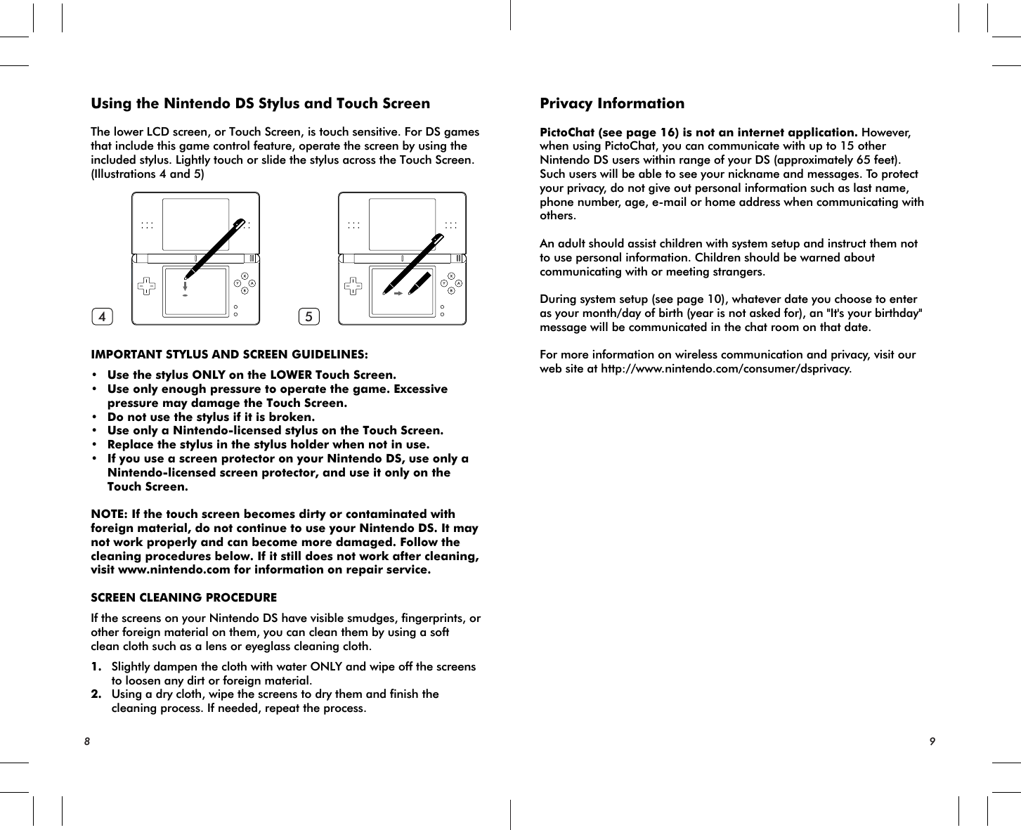 4 589Using the Nintendo DS Stylus and Touch ScreenThe lower LCD screen, or Touch Screen, is touch sensitive. For DS games that include this game control feature, operate the screen by using the included stylus. Lightly touch or slide the stylus across the Touch Screen. (Illustrations 4 and 5)IMPORTANT STYLUS AND SCREEN GUIDELINES:• Use the stylus ONLY on the LOWER Touch Screen.• Use only enough pressure to operate the game. Excessive pressure may damage the Touch Screen.• Do not use the stylus if it is broken.• Use only a Nintendo-licensed stylus on the Touch Screen.• Replace the stylus in the stylus holder when not in use.• If you use a screen protector on your Nintendo DS, use only a Nintendo-licensed screen protector, and use it only on the Touch Screen.NOTE: If the touch screen becomes dirty or contaminated with foreign material, do not continue to use your Nintendo DS. It may not work properly and can become more damaged. Follow the cleaning procedures below. If it still does not work after cleaning, visit www.nintendo.com for information on repair service. SCREEN CLEANING PROCEDUREIf the screens on your Nintendo DS have visible smudges, fingerprints, or other foreign material on them, you can clean them by using a soft clean cloth such as a lens or eyeglass cleaning cloth.1. Slightly dampen the cloth with water ONLY and wipe off the screens to loosen any dirt or foreign material.2. Using a dry cloth, wipe the screens to dry them and finish the cleaning process. If needed, repeat the process.Privacy InformationPictoChat (see page 16) is not an internet application. However, when using PictoChat, you can communicate with up to 15 other Nintendo DS users within range of your DS (approximately 65 feet). Such users will be able to see your nickname and messages. To protect your privacy, do not give out personal information such as last name, phone number, age, e-mail or home address when communicating with others.An adult should assist children with system setup and instruct them not to use personal information. Children should be warned about communicating with or meeting strangers.During system setup (see page 10), whatever date you choose to enter as your month/day of birth (year is not asked for), an &quot;It&apos;s your birthday&quot; message will be communicated in the chat room on that date.For more information on wireless communication and privacy, visit our web site at http://www.nintendo.com/consumer/dsprivacy.