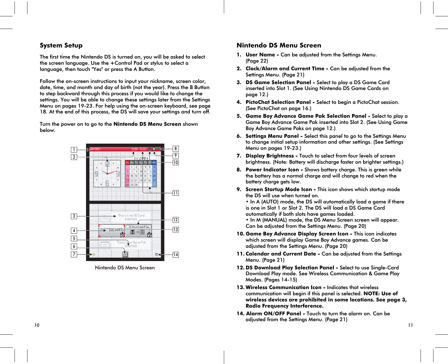2134614121311109857Nintendo DS Menu ScreenSystem SetupThe first time the Nintendo DS is turned on, you will be asked to select the screen language. Use the +Control Pad or stylus to select a language, then touch &quot;Yes&quot; or press the A Button.Follow the on-screen instructions to input your nickname, screen color, date, time, and month and day of birth (not the year). Press the B Button to step backward through this process if you would like to change the settings. You will be able to change these settings later from the Settings Menu on pages 19-23. For help using the on-screen keyboard, see page 18. At the end of this process, the DS will save your settings and turn off.Turn the power on to go to the Nintendo DS Menu Screen shown below.Nintendo DS Menu Screen1. User Name - Can be adjusted from the Settings Menu. (Page 22)2. Clock/Alarm and Current Time - Can be adjusted from the Settings Menu. (Page 21)3. DS Game Selection Panel - Select to play a DS Game Card inserted into Slot 1. (See Using Nintendo DS Game Cards on page 12.)4. PictoChat Selection Panel - Select to begin a PictoChat session. (See PictoChat on page 16.)5. Game Boy Advance Game Pak Selection Panel - Select to play a Game Boy Advance Game Pak inserted into Slot 2. (See Using Game Boy Advance Game Paks on page 12.) 6. Settings Menu Panel - Select this panel to go to the Settings Menu to change initial setup information and other settings. (See Settings Menu on pages 19-23.)7. Display Brightness - Touch to select from four levels of screen brightness. (Note: Battery will discharge faster on brighter settings.)8. Power Indicator Icon - Shows battery charge. This is green while the battery has a normal charge and will change to red when the battery charge gets low.9. Screen Startup Mode Icon - This icon shows which startup mode the DS will use when turned on. • In A (AUTO) mode, the DS will automatically load a game if there is one in Slot 1 or Slot 2. The DS will load a DS Game Card automatically if both slots have games loaded. • In M (MANUAL) mode, the DS Menu Screen screen will appear. Can be adjusted from the Settings Menu. (Page 20)10.Game Boy Advance Display Screen Icon - This icon indicates which screen will display Game Boy Advance games. Can be adjusted from the Settings Menu. (Page 20)11.Calendar and Current Date - Can be adjusted from the Settings Menu. (Page 21)12.DS Download Play Selection Panel - Select to use Single-Card Download Play mode. See Wireless Communication &amp; Game Play Modes. (Pages 14-15)13.Wireless Communication Icon - Indicates that wireless  communication will begin if this panel is selected. NOTE: Use of wireless devices are prohibited in some locations. See page 3, Radio Frequency Interference.14. Alarm ON/OFF Panel - Touch to turn the alarm on. Can be adjusted from the Settings Menu. (Page 21)10 11