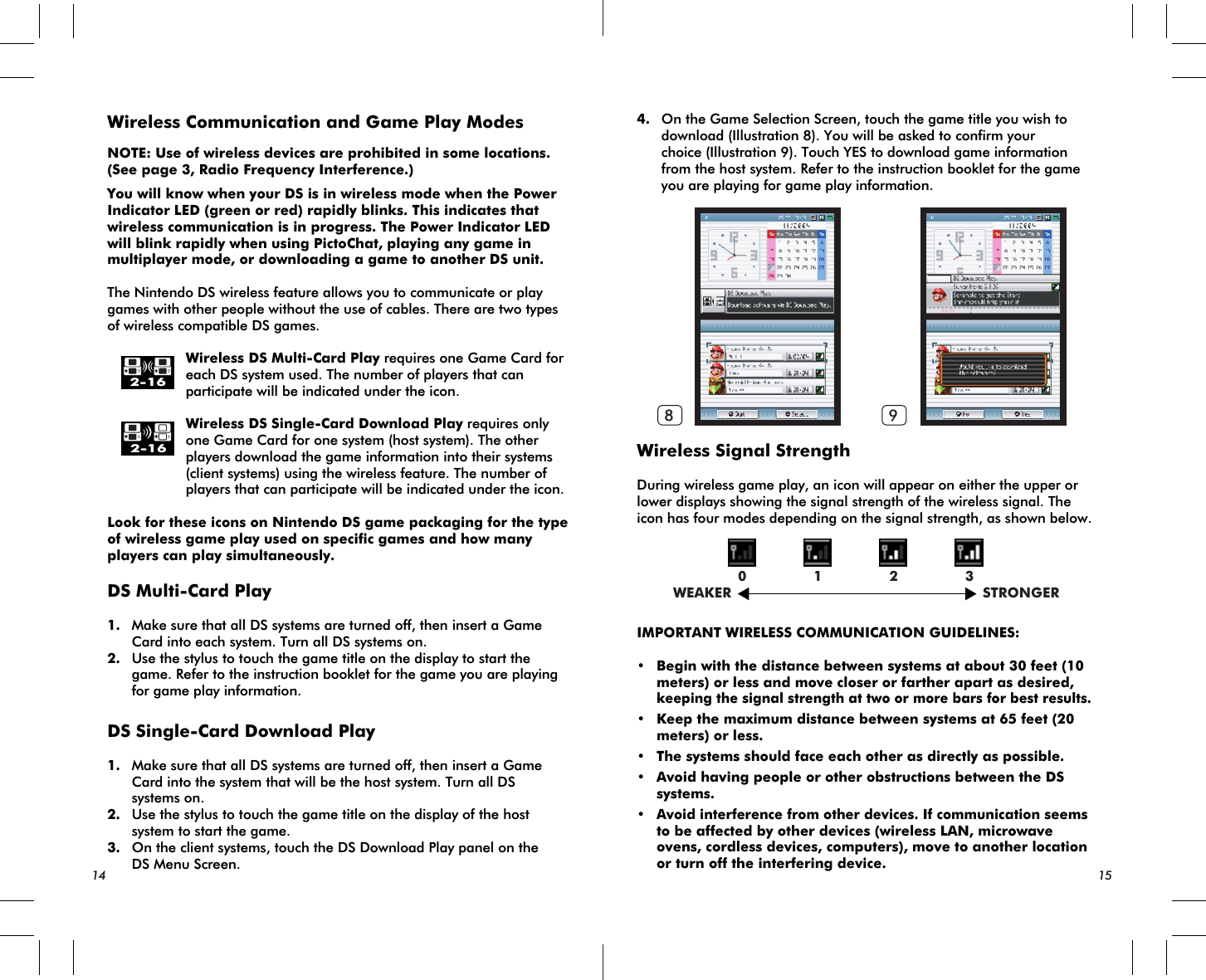 WEAKER STRONGER0 1 2 38 92-162-16Wireless Communication and Game Play ModesNOTE: Use of wireless devices are prohibited in some locations. (See page 3, Radio Frequency Interference.)You will know when your DS is in wireless mode when the Power Indicator LED (green or red) rapidly blinks. This indicates that wireless communication is in progress. The Power Indicator LED will blink rapidly when using PictoChat, playing any game in multiplayer mode, or downloading a game to another DS unit.The Nintendo DS wireless feature allows you to communicate or play games with other people without the use of cables. There are two types of wireless compatible DS games.    Wireless DS Multi-Card Play requires one Game Card for    each DS system used. The number of players that can    participate will be indicated under the icon.    Wireless DS Single-Card Download Play requires only    one Game Card for one system (host system). The other    players download the game information into their systems    (client systems) using the wireless feature. The number of    players that can participate will be indicated under the icon.Look for these icons on Nintendo DS game packaging for the type of wireless game play used on specific games and how many players can play simultaneously. DS Multi-Card Play1. Make sure that all DS systems are turned off, then insert a Game Card into each system. Turn all DS systems on.2. Use the stylus to touch the game title on the display to start the game. Refer to the instruction booklet for the game you are playing for game play information.DS Single-Card Download Play1. Make sure that all DS systems are turned off, then insert a Game Card into the system that will be the host system. Turn all DS systems on.2. Use the stylus to touch the game title on the display of the host system to start the game.3. On the client systems, touch the DS Download Play panel on the DS Menu Screen.4. On the Game Selection Screen, touch the game title you wish to download (Illustration 8). You will be asked to confirm your choice (Illustration 9). Touch YES to download game information from the host system. Refer to the instruction booklet for the game you are playing for game play information.Wireless Signal StrengthDuring wireless game play, an icon will appear on either the upper or lower displays showing the signal strength of the wireless signal. The icon has four modes depending on the signal strength, as shown below.IMPORTANT WIRELESS COMMUNICATION GUIDELINES:• Begin with the distance between systems at about 30 feet (10 meters) or less and move closer or farther apart as desired,keeping the signal strength at two or more bars for best results.• Keep the maximum distance between systems at 65 feet (20 meters) or less.• The systems should face each other as directly as possible.• Avoid having people or other obstructions between the DS systems.•Avoid interference from other devices. If communication seems to be affected by other devices (wireless LAN, microwave ovens, cordless devices, computers), move to another location or turn off the interfering device.14 15