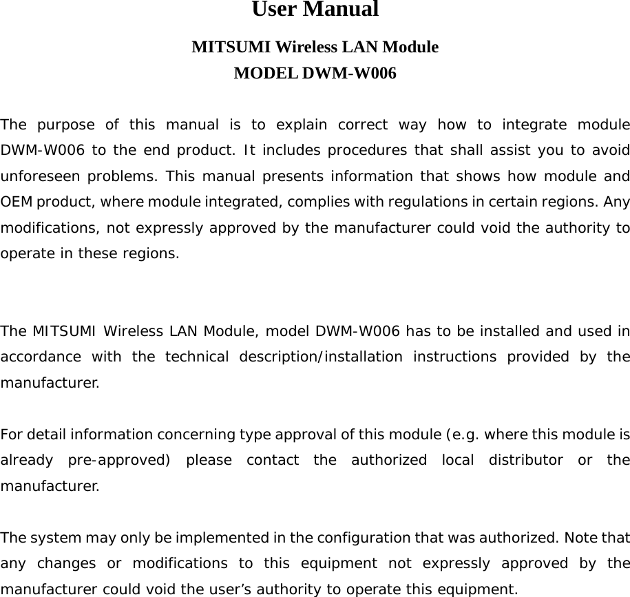 User Manual MITSUMI Wireless LAN Module MODEL DWM-W006  The purpose of this manual is to explain correct way how to integrate module DWM-W006 to the end product. It includes procedures that shall assist you to avoid unforeseen problems. This manual presents information that shows how module and OEM product, where module integrated, complies with regulations in certain regions. Any modifications, not expressly approved by the manufacturer could void the authority to operate in these regions.   The MITSUMI Wireless LAN Module, model DWM-W006 has to be installed and used in accordance with the technical description/installation instructions provided by the manufacturer.  For detail information concerning type approval of this module (e.g. where this module is already pre-approved) please contact the authorized local distributor or the manufacturer.  The system may only be implemented in the configuration that was authorized. Note that any changes or modifications to this equipment not expressly approved by the manufacturer could void the user’s authority to operate this equipment.  
