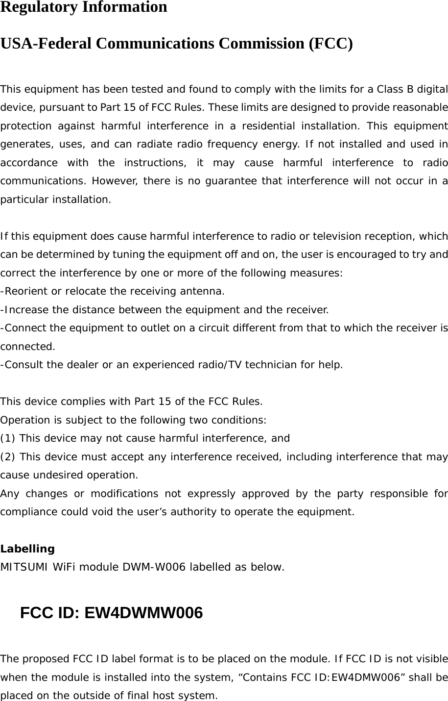 Regulatory Information USA-Federal Communications Commission (FCC)  This equipment has been tested and found to comply with the limits for a Class B digital device, pursuant to Part 15 of FCC Rules. These limits are designed to provide reasonable protection against harmful interference in a residential installation. This equipment generates, uses, and can radiate radio frequency energy. If not installed and used in accordance with the instructions, it may cause harmful interference to radio communications. However, there is no guarantee that interference will not occur in a particular installation.  If this equipment does cause harmful interference to radio or television reception, which can be determined by tuning the equipment off and on, the user is encouraged to try and correct the interference by one or more of the following measures: -Reorient or relocate the receiving antenna. -Increase the distance between the equipment and the receiver. -Connect the equipment to outlet on a circuit different from that to which the receiver is connected. -Consult the dealer or an experienced radio/TV technician for help.  This device complies with Part 15 of the FCC Rules. Operation is subject to the following two conditions: (1) This device may not cause harmful interference, and (2) This device must accept any interference received, including interference that may cause undesired operation. Any changes or modifications not expressly approved by the party responsible for compliance could void the user’s authority to operate the equipment.  Labelling MITSUMI WiFi module DWM-W006 labelled as below.  FCC ID: EW4DWMW006  The proposed FCC ID label format is to be placed on the module. If FCC ID is not visible when the module is installed into the system, “Contains FCC ID:EW4DMW006” shall be placed on the outside of final host system.  