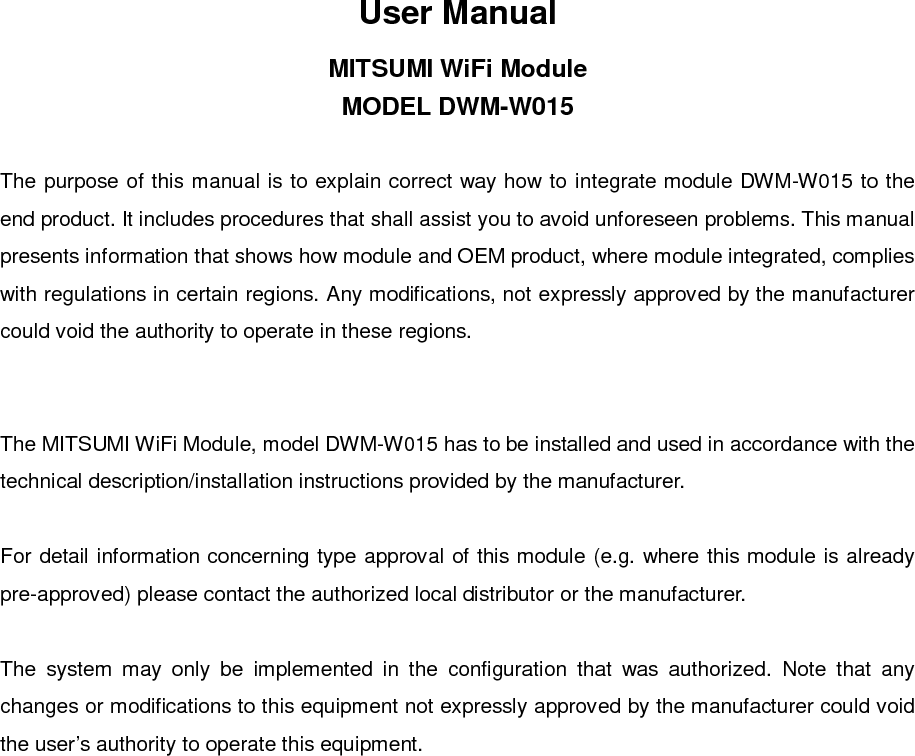 User ManualMITSUMI WiFi ModuleMODEL DWM-W015The purpose of this manual is to explain correct way how to integrate module DWM-W015 to theend product. It includes procedures that shall assist you to avoid unforeseen problems. This manualpresents information that shows how module and OEM product, where module integrated, complieswith regulations in certain regions. Any modifications, not expressly approved by the manufacturercould void the authority to operate in these regions.The MITSUMI WiFi Module, model DWM-W015 has to be installed and used in accordance with thetechnical description/installation instructions provided by the manufacturer.For detail information concerning type approval of this module (e.g. where this module is alreadypre-approved) please contact the authorized local distributor or the manufacturer.The system may only be implemented in the configuration that was authorized. Note that anychanges or modifications to this equipment not expressly approved by the manufacturer could voidthe user’s authority to operate this equipment.